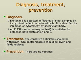 Diagnosis, treatment, prevention Diagnosis.   Exotoxin B is detected in filtrates of stool samples by its cytotoxin effect on cultured cells. It is identified by inhibition of cytotoxicity by specific antibody. An ELISA (immuno-enzyme test) is available for detection both exotoxins A and B. Treatment.  The causative antibiotics should be withdrawn. Oral metronidazole should be given and fluids replaced.  Prevention.  There are no vaccines 