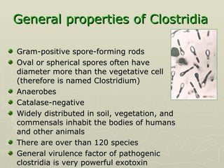 General properties of Clostridia   Gram-positive spore-forming rods Oval or spherical spores often have diameter more than the vegetative cell (therefore is named Clostridium) Anaerobes  Catalase-negative Widely distributed in soil, vegetation, and commensals inhabit the bodies of humans and other animals There are over than 120 species General virulence factor of pathogenic clostridia is very powerful exotoxin  