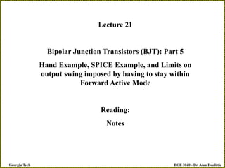 ECE 3040 - Dr. Alan Doolittle
Georgia Tech
Lecture 21
Bipolar Junction Transistors (BJT): Part 5
Hand Example, SPICE Example, and Limits on
output swing imposed by having to stay within
Forward Active Mode
Reading:
Notes
 