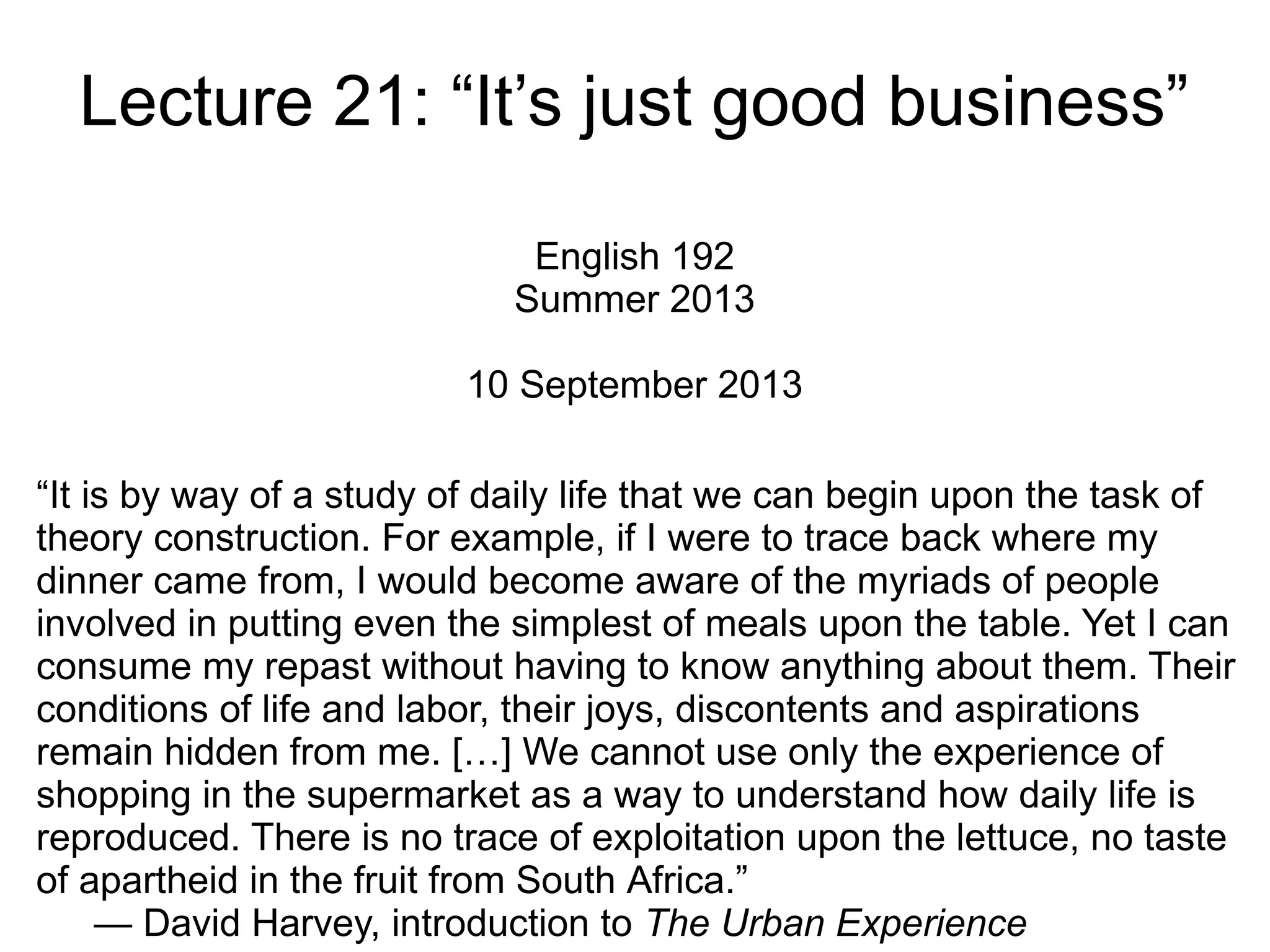 Lecture 21: “It’s just good business”
English 192
Summer 2013
10 September 2013
“It is by way of a study of daily life that we can begin upon the task of
theory construction. For example, if I were to trace back where my
dinner came from, I would become aware of the myriads of people
involved in putting even the simplest of meals upon the table. Yet I can
consume my repast without having to know anything about them. Their
conditions of life and labor, their joys, discontents and aspirations
remain hidden from me. […] We cannot use only the experience of
shopping in the supermarket as a way to understand how daily life is
reproduced. There is no trace of exploitation upon the lettuce, no taste
of apartheid in the fruit from South Africa.”
— David Harvey, introduction to The Urban Experience
 