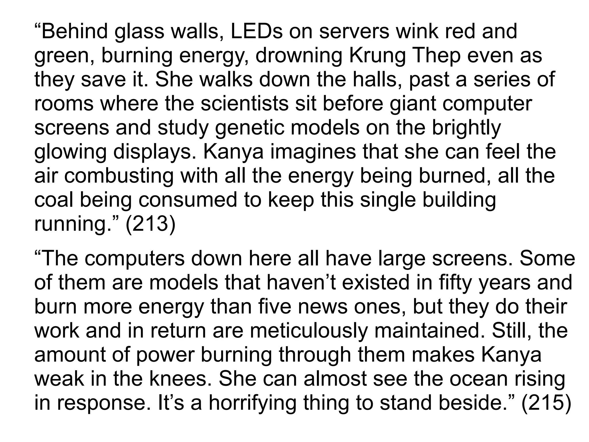 “Behind glass walls, LEDs on servers wink red and
green, burning energy, drowning Krung Thep even as
they save it. She walks down the halls, past a series of
rooms where the scientists sit before giant computer
screens and study genetic models on the brightly
glowing displays. Kanya imagines that she can feel the
air combusting with all the energy being burned, all the
coal being consumed to keep this single building
running.” (213)
“The computers down here all have large screens. Some
of them are models that haven’t existed in fifty years and
burn more energy than five news ones, but they do their
work and in return are meticulously maintained. Still, the
amount of power burning through them makes Kanya
weak in the knees. She can almost see the ocean rising
in response. It’s a horrifying thing to stand beside.” (215)
 