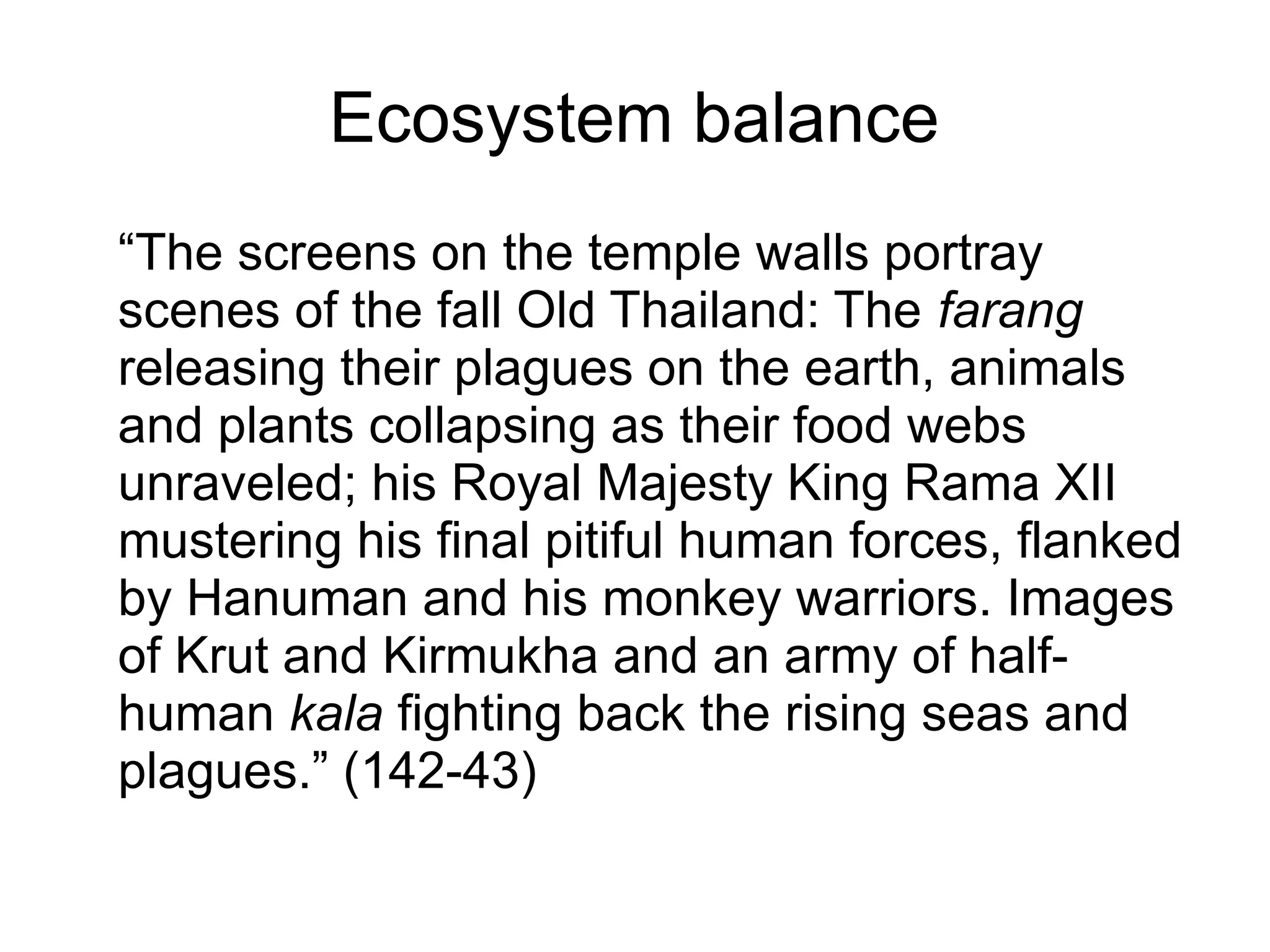Ecosystem balance
“The screens on the temple walls portray
scenes of the fall Old Thailand: The farang
releasing their plagues on the earth, animals
and plants collapsing as their food webs
unraveled; his Royal Majesty King Rama XII
mustering his final pitiful human forces, flanked
by Hanuman and his monkey warriors. Images
of Krut and Kirmukha and an army of half-
human kala fighting back the rising seas and
plagues.” (142-43)
 