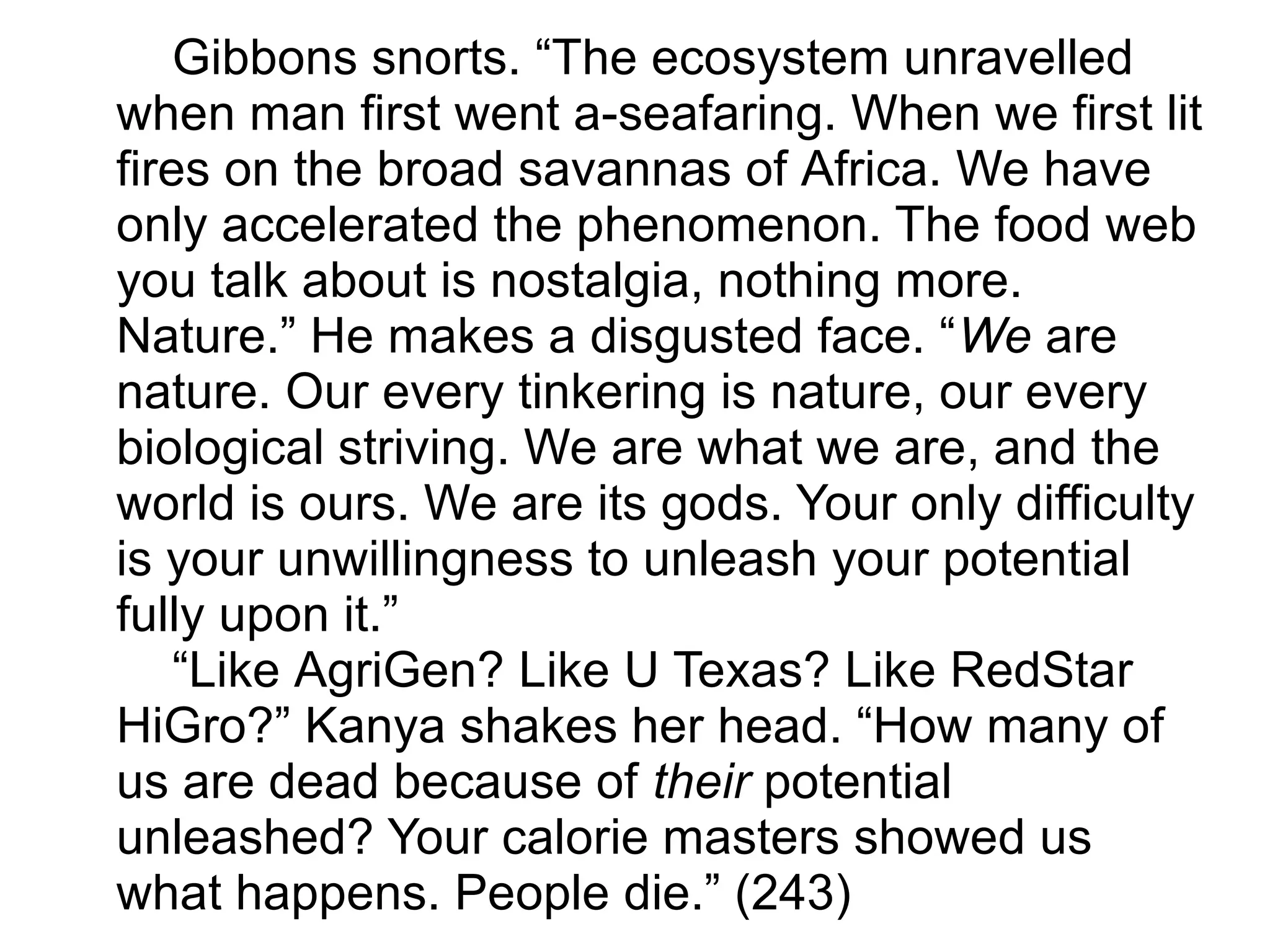 Gibbons snorts. “The ecosystem unravelled
when man first went a-seafaring. When we first lit
fires on the broad savannas of Africa. We have
only accelerated the phenomenon. The food web
you talk about is nostalgia, nothing more.
Nature.” He makes a disgusted face. “We are
nature. Our every tinkering is nature, our every
biological striving. We are what we are, and the
world is ours. We are its gods. Your only difficulty
is your unwillingness to unleash your potential
fully upon it.”
“Like AgriGen? Like U Texas? Like RedStar
HiGro?” Kanya shakes her head. “How many of
us are dead because of their potential
unleashed? Your calorie masters showed us
what happens. People die.” (243)
 