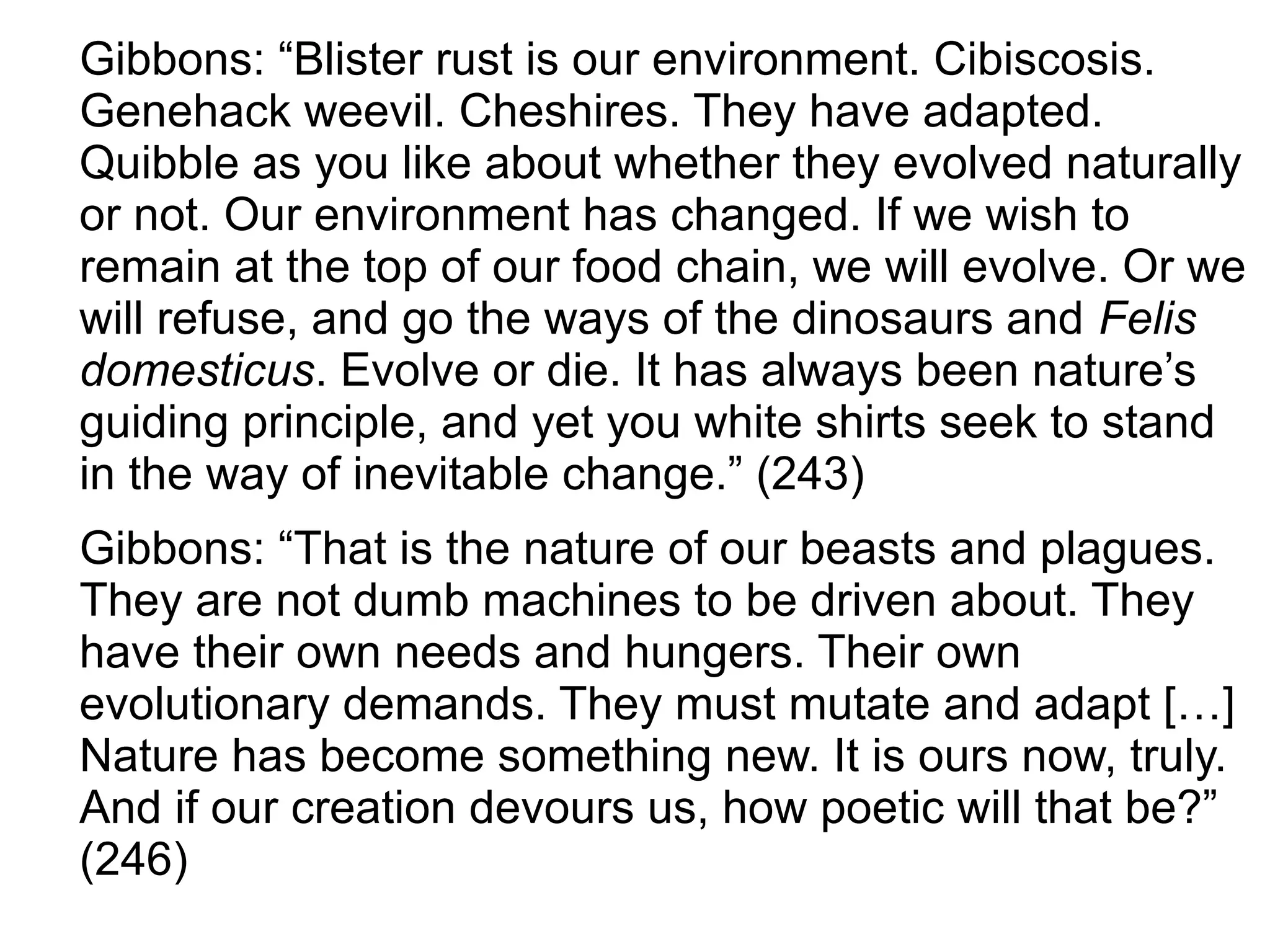 Gibbons: “Blister rust is our environment. Cibiscosis.
Genehack weevil. Cheshires. They have adapted.
Quibble as you like about whether they evolved naturally
or not. Our environment has changed. If we wish to
remain at the top of our food chain, we will evolve. Or we
will refuse, and go the ways of the dinosaurs and Felis
domesticus. Evolve or die. It has always been nature’s
guiding principle, and yet you white shirts seek to stand
in the way of inevitable change.” (243)
Gibbons: “That is the nature of our beasts and plagues.
They are not dumb machines to be driven about. They
have their own needs and hungers. Their own
evolutionary demands. They must mutate and adapt […]
Nature has become something new. It is ours now, truly.
And if our creation devours us, how poetic will that be?”
(246)
 