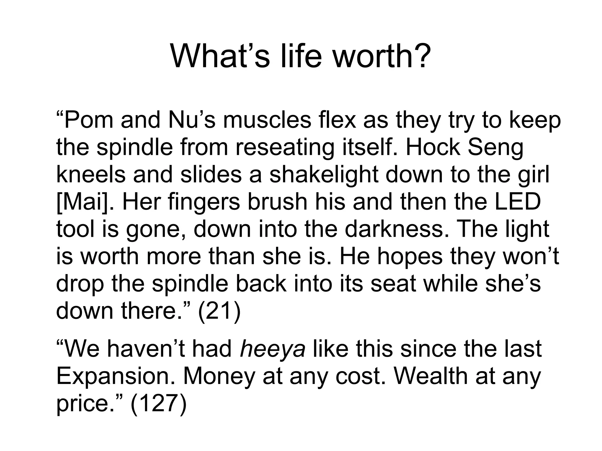 What’s life worth?
“Pom and Nu’s muscles flex as they try to keep
the spindle from reseating itself. Hock Seng
kneels and slides a shakelight down to the girl
[Mai]. Her fingers brush his and then the LED
tool is gone, down into the darkness. The light
is worth more than she is. He hopes they won’t
drop the spindle back into its seat while she’s
down there.” (21)
“We haven’t had heeya like this since the last
Expansion. Money at any cost. Wealth at any
price.” (127)
 
