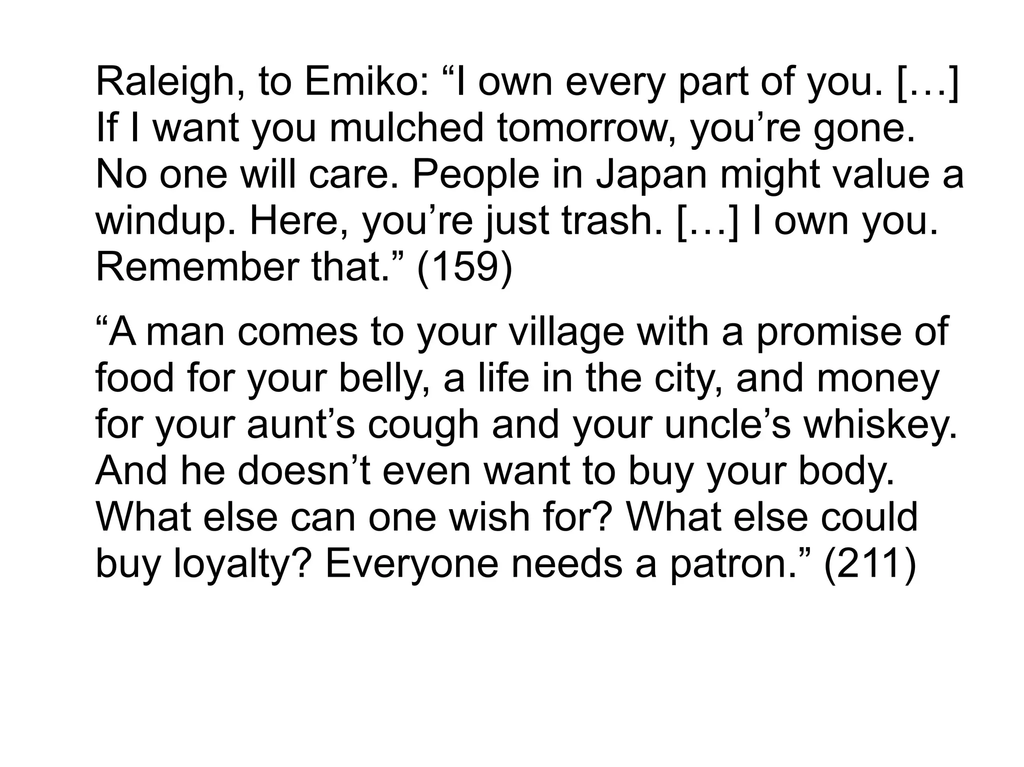 Raleigh, to Emiko: “I own every part of you. […]
If I want you mulched tomorrow, you’re gone.
No one will care. People in Japan might value a
windup. Here, you’re just trash. […] I own you.
Remember that.” (159)
“A man comes to your village with a promise of
food for your belly, a life in the city, and money
for your aunt’s cough and your uncle’s whiskey.
And he doesn’t even want to buy your body.
What else can one wish for? What else could
buy loyalty? Everyone needs a patron.” (211)
 