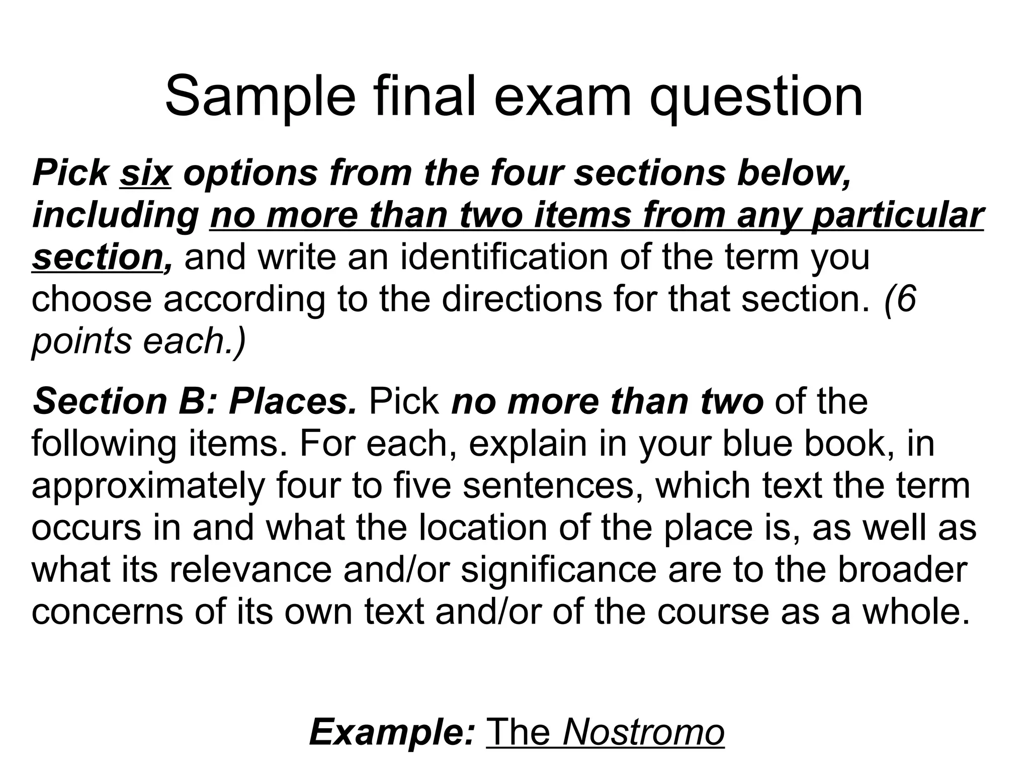 Sample final exam question
Pick six options from the four sections below,
including no more than two items from any particular
section, and write an identification of the term you
choose according to the directions for that section. (6
points each.)
Section B: Places. Pick no more than two of the
following items. For each, explain in your blue book, in
approximately four to five sentences, which text the term
occurs in and what the location of the place is, as well as
what its relevance and/or significance are to the broader
concerns of its own text and/or of the course as a whole.
Example: The Nostromo
 