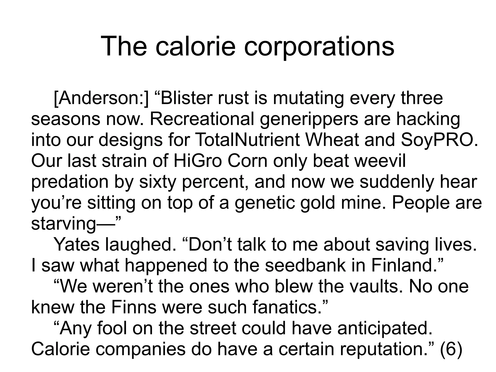 The calorie corporations
[Anderson:] “Blister rust is mutating every three
seasons now. Recreational generippers are hacking
into our designs for TotalNutrient Wheat and SoyPRO.
Our last strain of HiGro Corn only beat weevil
predation by sixty percent, and now we suddenly hear
you’re sitting on top of a genetic gold mine. People are
starving—”
Yates laughed. “Don’t talk to me about saving lives.
I saw what happened to the seedbank in Finland.”
“We weren’t the ones who blew the vaults. No one
knew the Finns were such fanatics.”
“Any fool on the street could have anticipated.
Calorie companies do have a certain reputation.” (6)
 