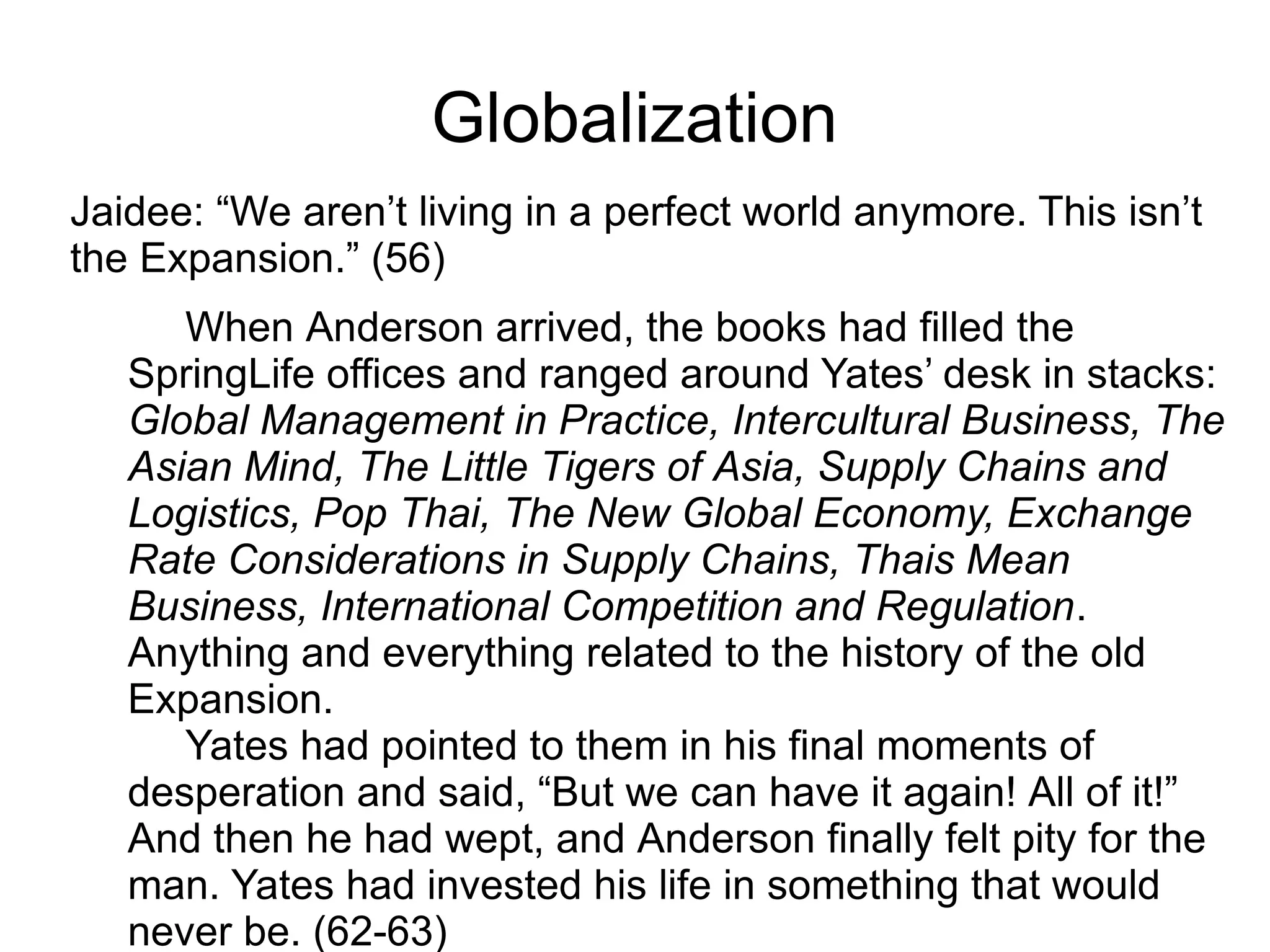 Globalization
Jaidee: “We aren’t living in a perfect world anymore. This isn’t
the Expansion.” (56)
When Anderson arrived, the books had filled the
SpringLife offices and ranged around Yates’ desk in stacks:
Global Management in Practice, Intercultural Business, The
Asian Mind, The Little Tigers of Asia, Supply Chains and
Logistics, Pop Thai, The New Global Economy, Exchange
Rate Considerations in Supply Chains, Thais Mean
Business, International Competition and Regulation.
Anything and everything related to the history of the old
Expansion.
Yates had pointed to them in his final moments of
desperation and said, “But we can have it again! All of it!”
And then he had wept, and Anderson finally felt pity for the
man. Yates had invested his life in something that would
never be. (62-63)
 