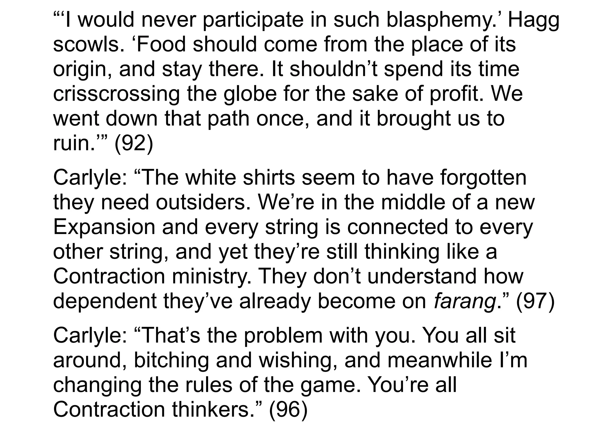 “‘I would never participate in such blasphemy.’ Hagg
scowls. ‘Food should come from the place of its
origin, and stay there. It shouldn’t spend its time
crisscrossing the globe for the sake of profit. We
went down that path once, and it brought us to
ruin.’” (92)
Carlyle: “The white shirts seem to have forgotten
they need outsiders. We’re in the middle of a new
Expansion and every string is connected to every
other string, and yet they’re still thinking like a
Contraction ministry. They don’t understand how
dependent they’ve already become on farang.” (97)
Carlyle: “That’s the problem with you. You all sit
around, bitching and wishing, and meanwhile I’m
changing the rules of the game. You’re all
Contraction thinkers.” (96)
 