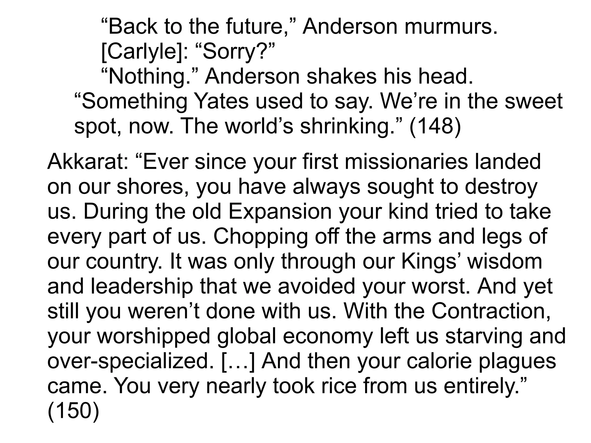 “Back to the future,” Anderson murmurs.
[Carlyle]: “Sorry?”
“Nothing.” Anderson shakes his head.
“Something Yates used to say. We’re in the sweet
spot, now. The world’s shrinking.” (148)
Akkarat: “Ever since your first missionaries landed
on our shores, you have always sought to destroy
us. During the old Expansion your kind tried to take
every part of us. Chopping off the arms and legs of
our country. It was only through our Kings’ wisdom
and leadership that we avoided your worst. And yet
still you weren’t done with us. With the Contraction,
your worshipped global economy left us starving and
over-specialized. […] And then your calorie plagues
came. You very nearly took rice from us entirely.”
(150)
 