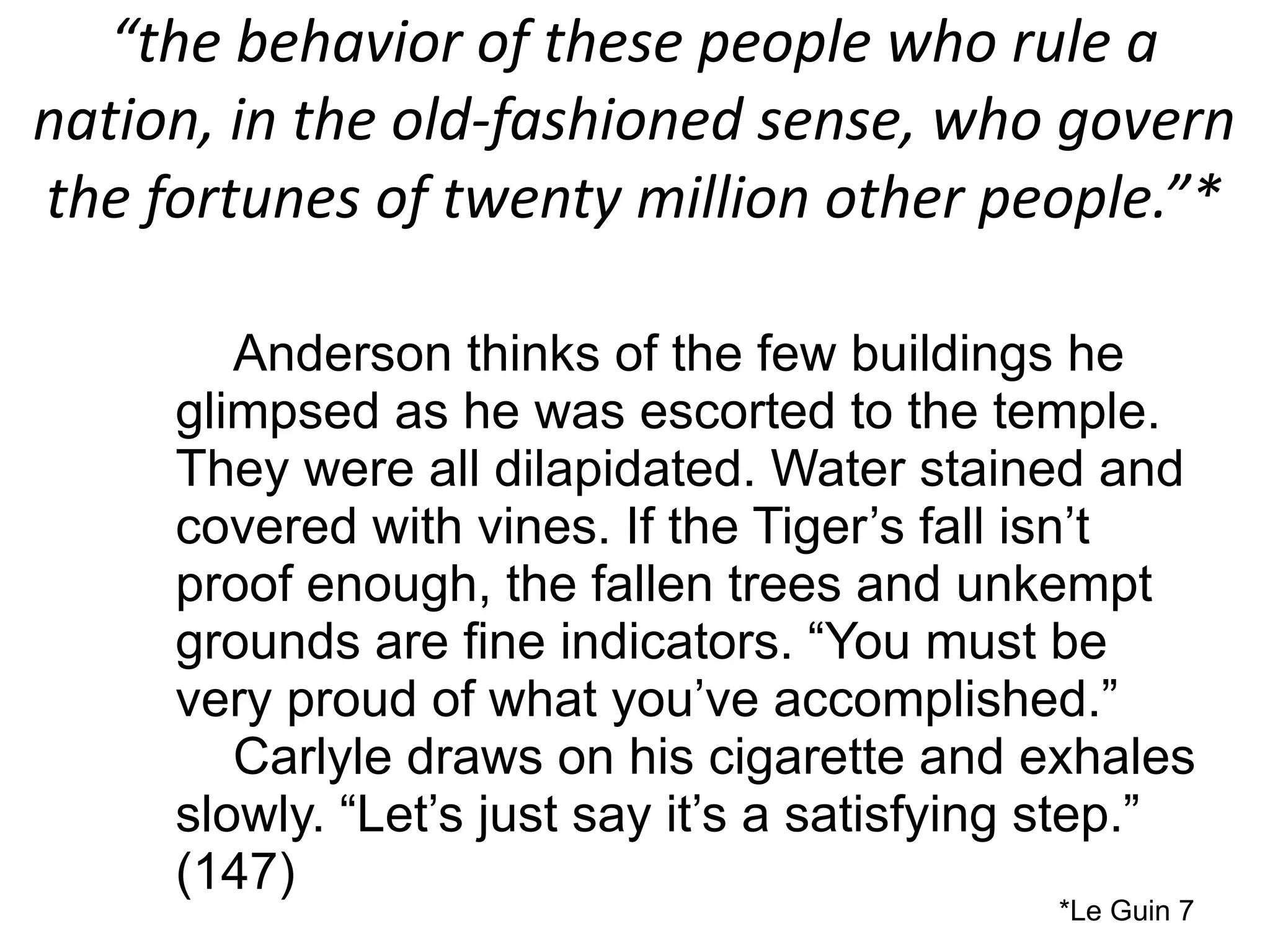 “the behavior of these people who rule a
nation, in the old-fashioned sense, who govern
the fortunes of twenty million other people.”*
Anderson thinks of the few buildings he
glimpsed as he was escorted to the temple.
They were all dilapidated. Water stained and
covered with vines. If the Tiger’s fall isn’t
proof enough, the fallen trees and unkempt
grounds are fine indicators. “You must be
very proud of what you’ve accomplished.”
Carlyle draws on his cigarette and exhales
slowly. “Let’s just say it’s a satisfying step.”
(147)
*Le Guin 7
 