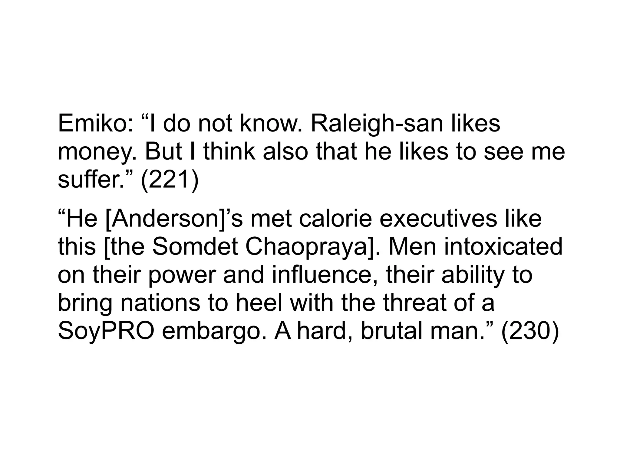 Emiko: “I do not know. Raleigh-san likes
money. But I think also that he likes to see me
suffer.” (221)
“He [Anderson]’s met calorie executives like
this [the Somdet Chaopraya]. Men intoxicated
on their power and influence, their ability to
bring nations to heel with the threat of a
SoyPRO embargo. A hard, brutal man.” (230)
 