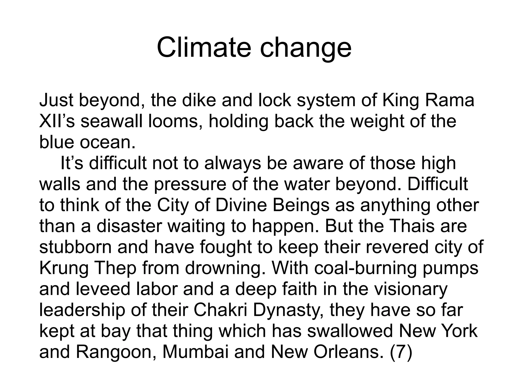 Climate change
Just beyond, the dike and lock system of King Rama
XII’s seawall looms, holding back the weight of the
blue ocean.
It’s difficult not to always be aware of those high
walls and the pressure of the water beyond. Difficult
to think of the City of Divine Beings as anything other
than a disaster waiting to happen. But the Thais are
stubborn and have fought to keep their revered city of
Krung Thep from drowning. With coal-burning pumps
and leveed labor and a deep faith in the visionary
leadership of their Chakri Dynasty, they have so far
kept at bay that thing which has swallowed New York
and Rangoon, Mumbai and New Orleans. (7)
 