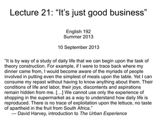 Lecture 21: “It’s just good business”
English 192
Summer 2013
10 September 2013
“It is by way of a study of daily life that we can begin upon the task of
theory construction. For example, if I were to trace back where my
dinner came from, I would become aware of the myriads of people
involved in putting even the simplest of meals upon the table. Yet I can
consume my repast without having to know anything about them. Their
conditions of life and labor, their joys, discontents and aspirations
remain hidden from me. […] We cannot use only the experience of
shopping in the supermarket as a way to understand how daily life is
reproduced. There is no trace of exploitation upon the lettuce, no taste
of apartheid in the fruit from South Africa.”
— David Harvey, introduction to The Urban Experience
 