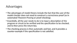 Advantages
• The advantages of model theory include the fact that the user of the
model checker does not need to construct a correctness proof (as in
automated Theorem Proving or proof checking).
• Essentially, all the user needs to do is to input a description of the
program or circuit to be verified and the specification to be checked,
and to then press the return key.
• The checking process is then automatic and fast, and it provides a
counter-example if the specification is not satisfied.
 