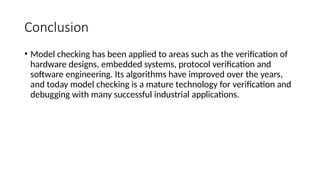 Conclusion
• Model checking has been applied to areas such as the verification of
hardware designs, embedded systems, protocol verification and
software engineering. Its algorithms have improved over the years,
and today model checking is a mature technology for verification and
debugging with many successful industrial applications.
 
