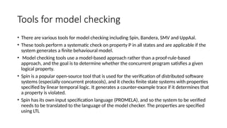 Tools for model checking
• There are various tools for model checking including Spin, Bandera, SMV and UppAal.
• These tools perform a systematic check on property P in all states and are applicable if the
system generates a finite behavioural model.
• Model checking tools use a model-based approach rather than a proof-rule-based
approach, and the goal is to determine whether the concurrent program satisfies a given
logical property.
• Spin is a popular open-source tool that is used for the verification of distributed software
systems (especially concurrent protocols), and it checks finite state systems with properties
specified by linear temporal logic. It generates a counter-example trace if it determines that
a property is violated.
• Spin has its own input specification language (PROMELA), and so the system to be verified
needs to be translated to the language of the model checker. The properties are specified
using LTL
 