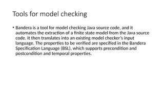 Tools for model checking
• Bandera is a tool for model checking Java source code, and it
automates the extraction of a finite state model from the Java source
code. It then translates into an existing model checker’s input
language. The properties to be verified are specified in the Bandera
Specification Language (BSL), which supports precondition and
postcondition and temporal properties.
 