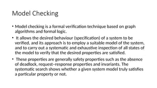 Model Checking
• Model checking is a formal verification technique based on graph
algorithms and formal logic.
• It allows the desired behaviour (specification) of a system to be
verified, and its approach is to employ a suitable model of the system,
and to carry out a systematic and exhaustive inspection of all states of
the model to verify that the desired properties are satisfied.
• These properties are generally safety properties such as the absence
of deadlock, request–response properties and invariants. The
systematic search shows whether a given system model truly satisfies
a particular property or not.
 