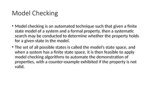 Model Checking
• Model checking is an automated technique such that given a finite
state model of a system and a formal property, then a systematic
search may be conducted to determine whether the property holds
for a given state in the model.
• The set of all possible states is called the model’s state space, and
when a system has a finite state space, it is then feasible to apply
model checking algorithms to automate the demonstration of
properties, with a counter-example exhibited if the property is not
valid.
 