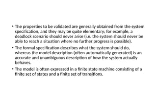 • The properties to be validated are generally obtained from the system
specification, and they may be quite elementary; for example, a
deadlock scenario should never arise (i.e. the system should never be
able to reach a situation where no further progress is possible).
• The formal specification describes what the system should do,
whereas the model description (often automatically generated) is an
accurate and unambiguous description of how the system actually
behaves.
• The model is often expressed in a finite state machine consisting of a
finite set of states and a finite set of transitions.
 