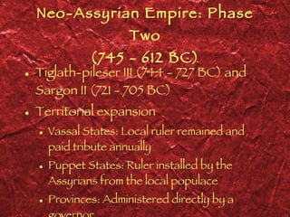 Neo-Assyrian Empire: Phase Two (745 - 612 BC) Tiglath-pileser III (744 - 727 BC) and Sargon II (721 - 705 BC) Territorial expansion Vassal States: Local ruler remained and paid tribute annually Puppet States: Ruler installed by the Assyrians from the local populace Provinces: Administered directly by a governor  