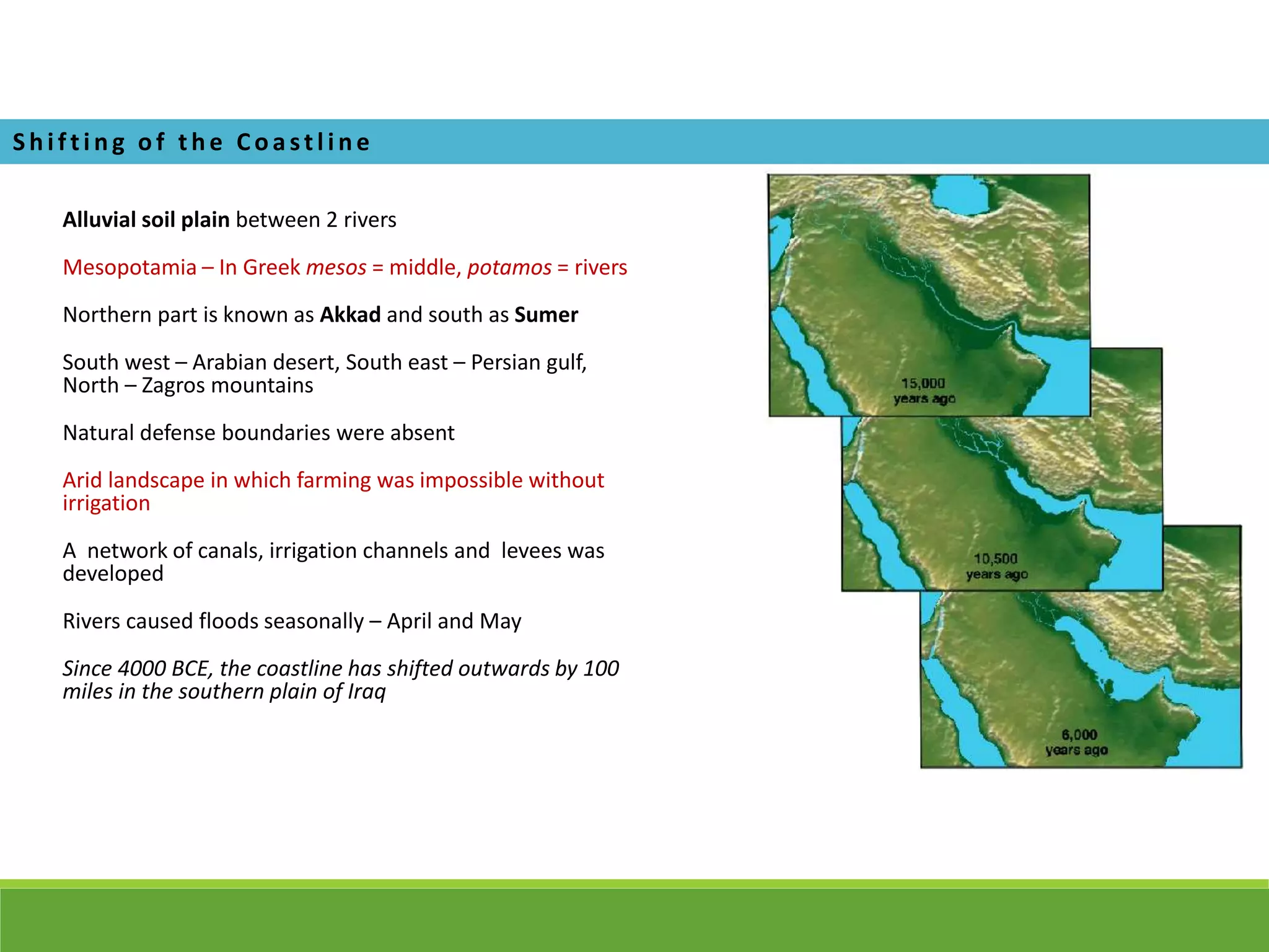 Alluvial soil plain between 2 rivers
Mesopotamia – In Greek mesos = middle, potamos = rivers
Northern part is known as Akkad and south as Sumer
South west – Arabian desert, South east – Persian gulf,
North – Zagros mountains
Natural defense boundaries were absent
Arid landscape in which farming was impossible without
irrigation
A network of canals, irrigation channels and levees was
developed
Rivers caused floods seasonally – April and May
Since 4000 BCE, the coastline has shifted outwards by 100
miles in the southern plain of Iraq
Shi f ti ng of the Coa stl i ne
 