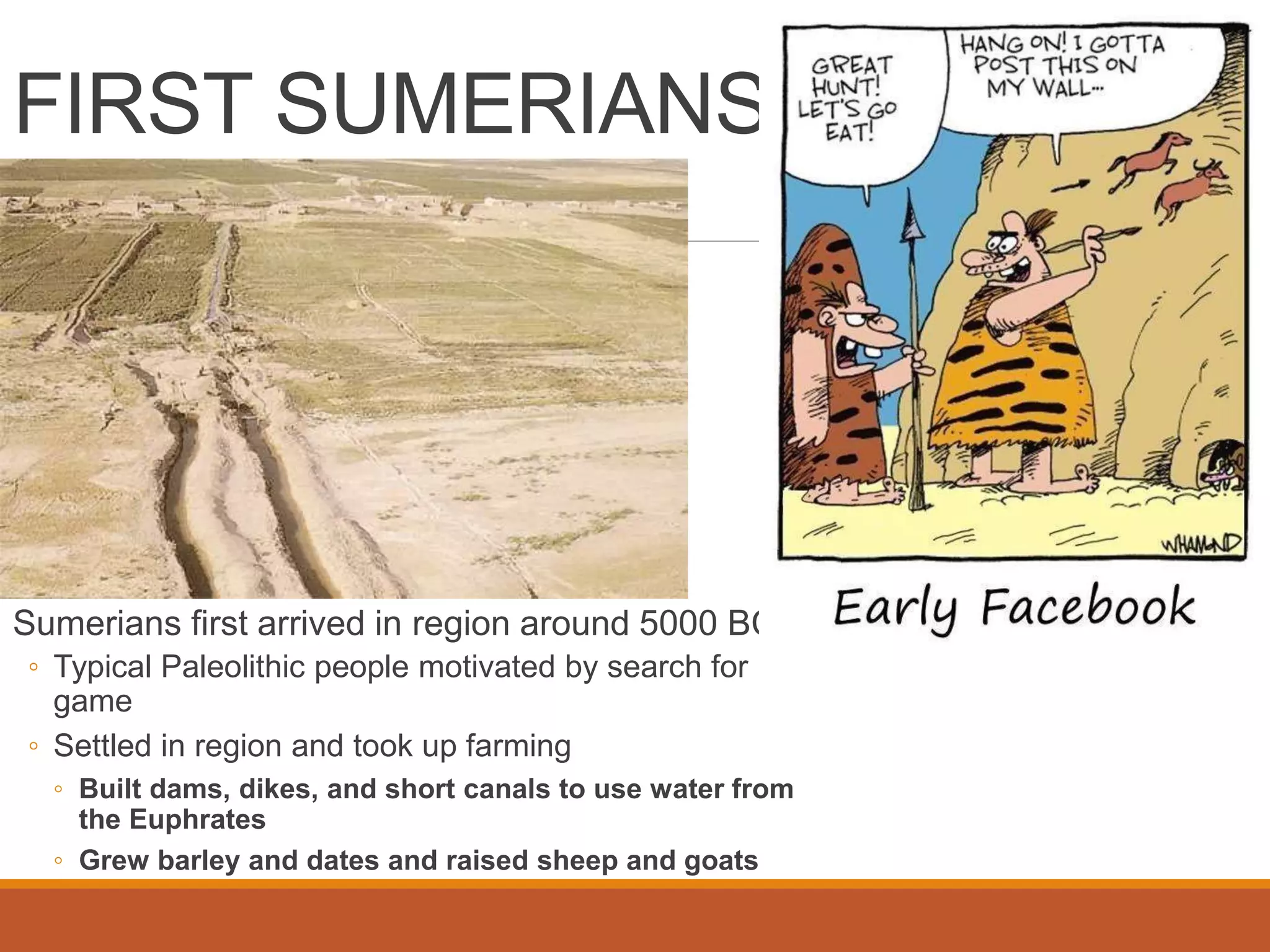 FIRST SUMERIANS
Sumerians first arrived in region around 5000 BC
◦ Typical Paleolithic people motivated by search for
game
◦ Settled in region and took up farming
◦ Built dams, dikes, and short canals to use water from
the Euphrates
◦ Grew barley and dates and raised sheep and goats
 