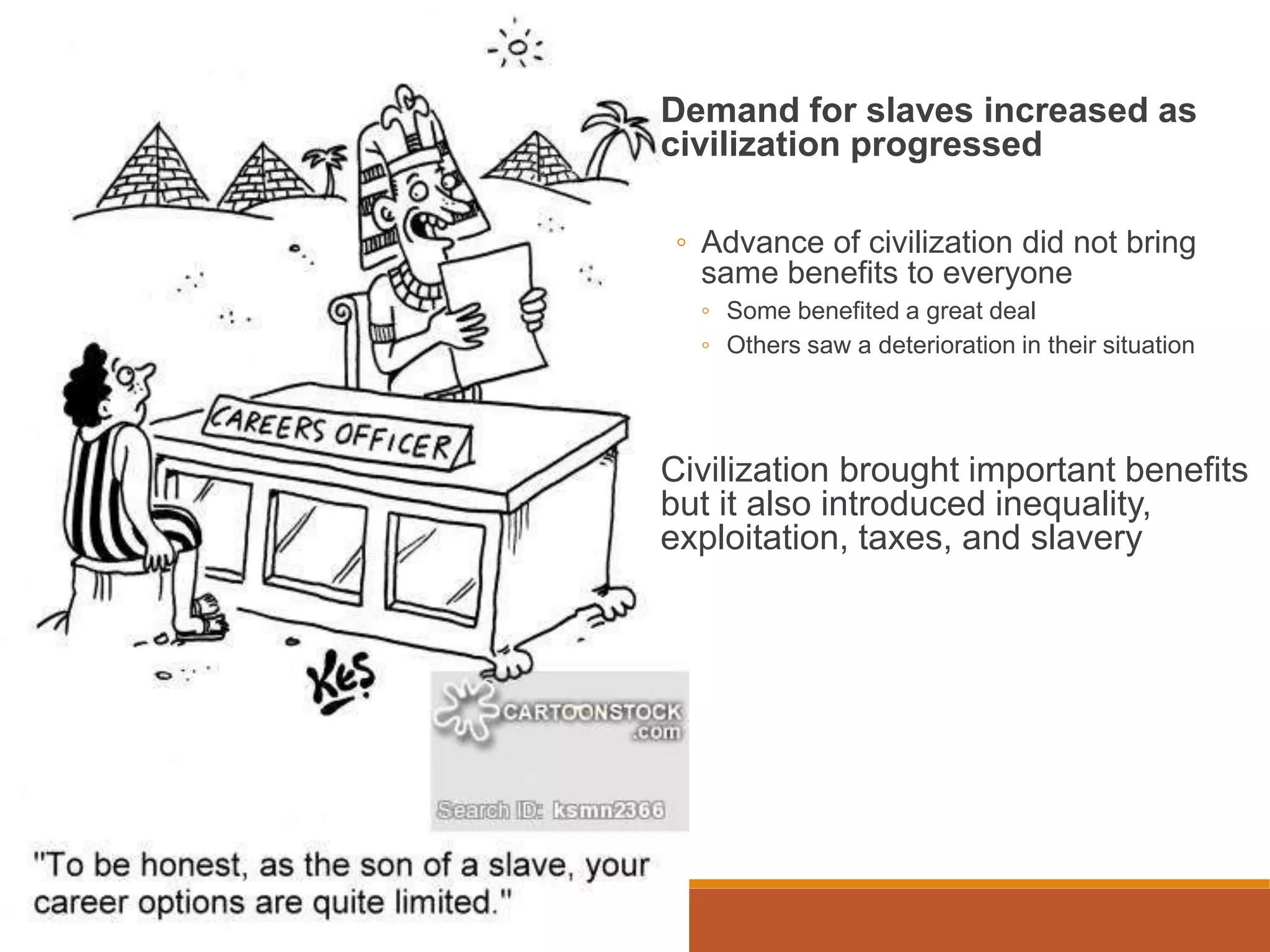 Demand for slaves increased as
civilization progressed
◦ Advance of civilization did not bring
same benefits to everyone
◦ Some benefited a great deal
◦ Others saw a deterioration in their situation
Civilization brought important benefits
but it also introduced inequality,
exploitation, taxes, and slavery
 