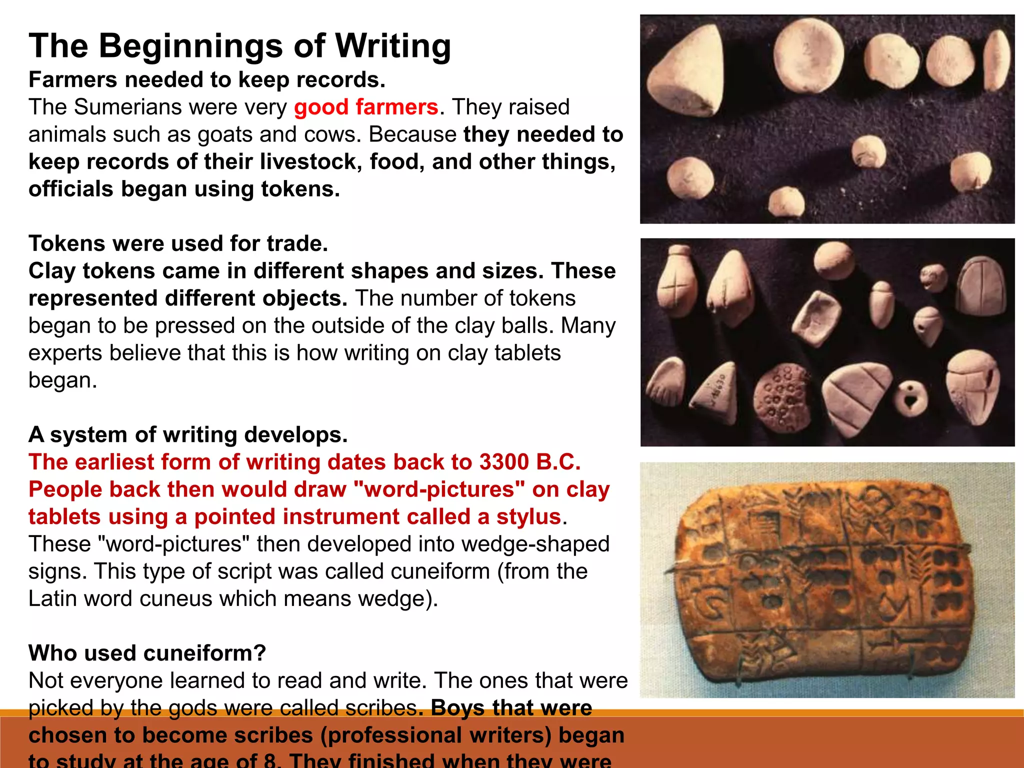 The Beginnings of Writing
Farmers needed to keep records.
The Sumerians were very good farmers. They raised
animals such as goats and cows. Because they needed to
keep records of their livestock, food, and other things,
officials began using tokens.
Tokens were used for trade.
Clay tokens came in different shapes and sizes. These
represented different objects. The number of tokens
began to be pressed on the outside of the clay balls. Many
experts believe that this is how writing on clay tablets
began.
A system of writing develops.
The earliest form of writing dates back to 3300 B.C.
People back then would draw "word-pictures" on clay
tablets using a pointed instrument called a stylus.
These "word-pictures" then developed into wedge-shaped
signs. This type of script was called cuneiform (from the
Latin word cuneus which means wedge).
Who used cuneiform?
Not everyone learned to read and write. The ones that were
picked by the gods were called scribes. Boys that were
chosen to become scribes (professional writers) began
 