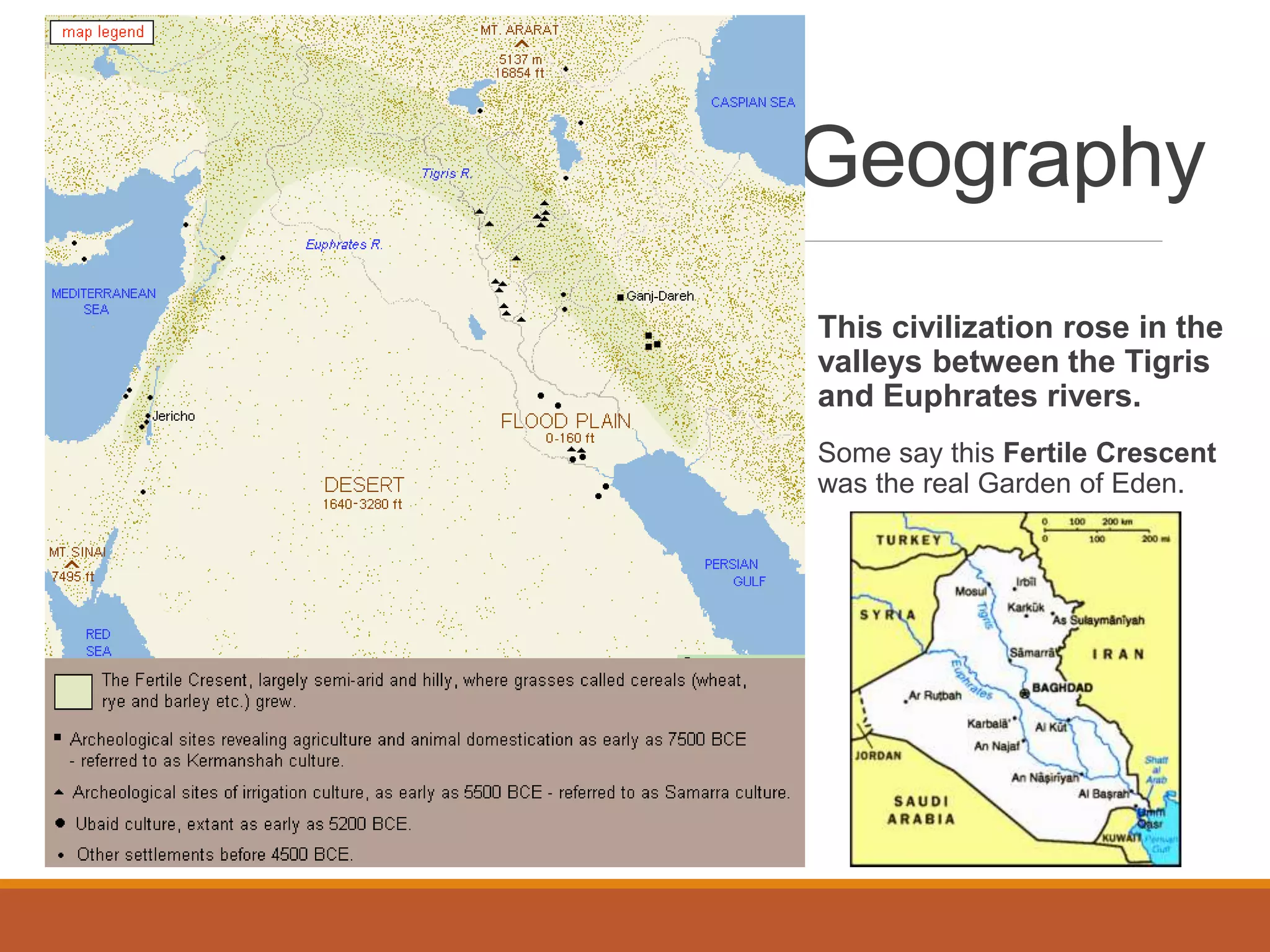 Geography
This civilization rose in the
valleys between the Tigris
and Euphrates rivers.
Some say this Fertile Crescent
was the real Garden of Eden.
 