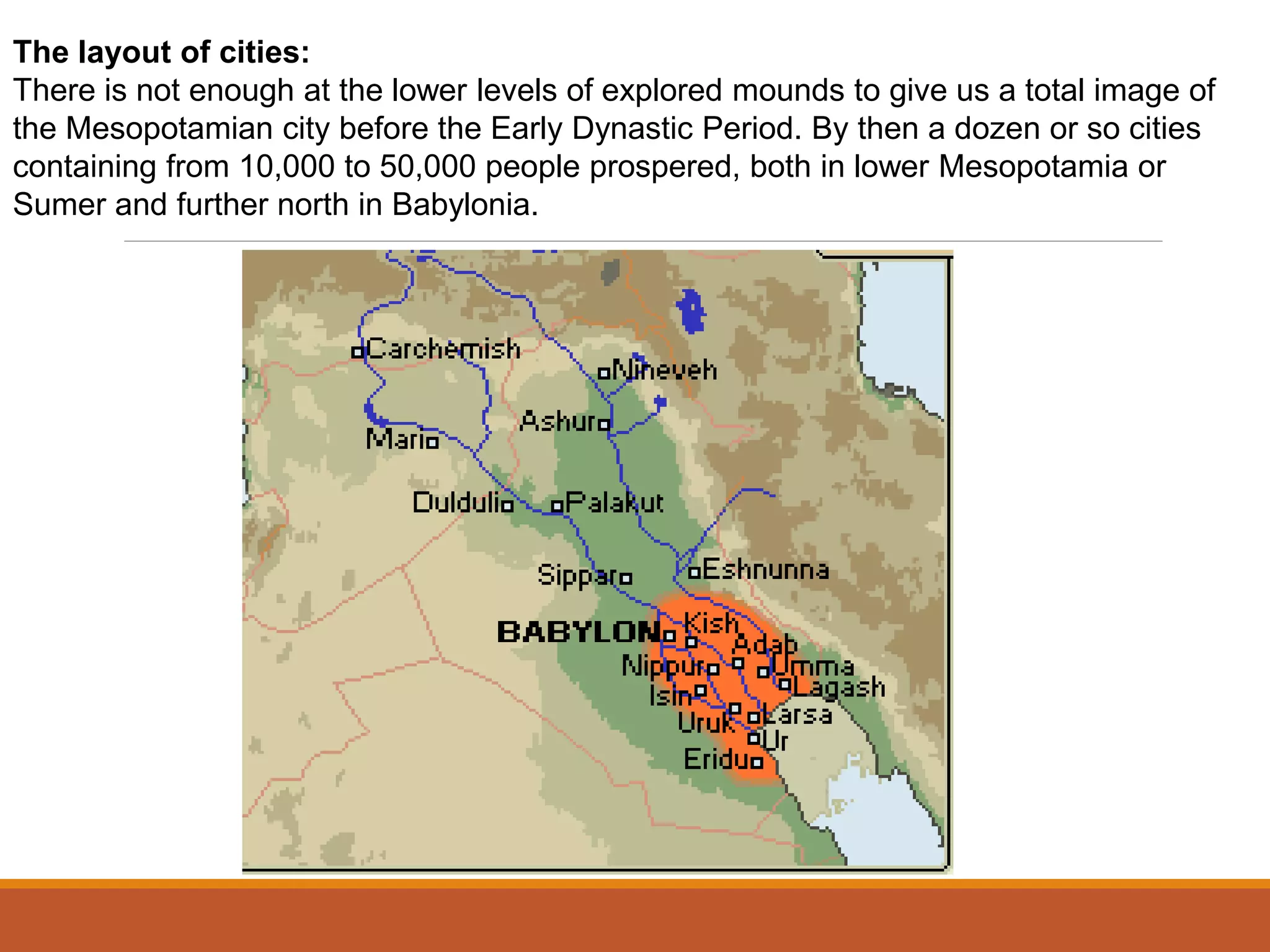 The layout of cities:
There is not enough at the lower levels of explored mounds to give us a total image of
the Mesopotamian city before the Early Dynastic Period. By then a dozen or so cities
containing from 10,000 to 50,000 people prospered, both in lower Mesopotamia or
Sumer and further north in Babylonia.
 