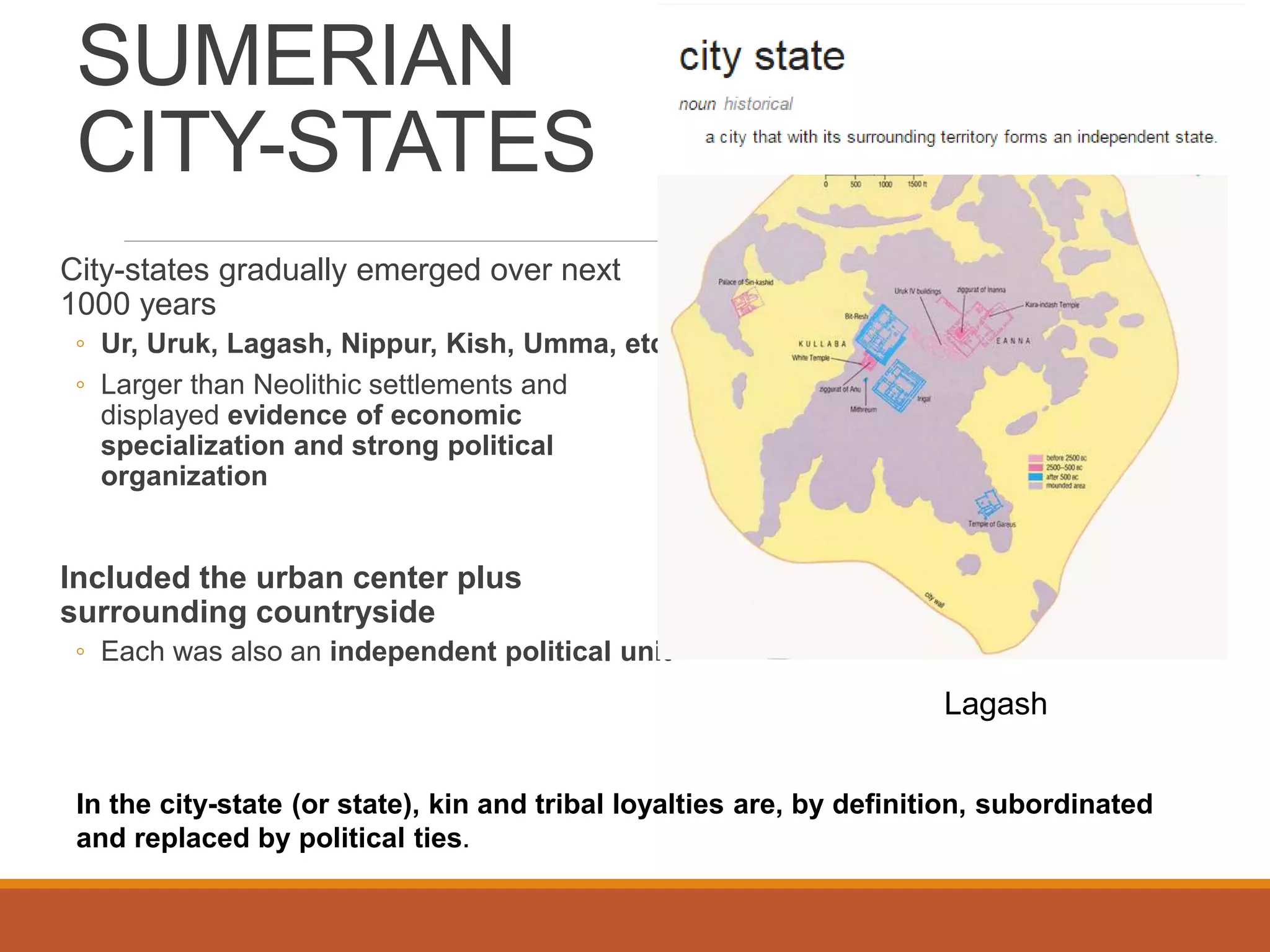 SUMERIAN
CITY-STATES
City-states gradually emerged over next
1000 years
◦ Ur, Uruk, Lagash, Nippur, Kish, Umma, etc.
◦ Larger than Neolithic settlements and
displayed evidence of economic
specialization and strong political
organization
Included the urban center plus
surrounding countryside
◦ Each was also an independent political unit
Lagash
In the city-state (or state), kin and tribal loyalties are, by definition, subordinated
and replaced by political ties.
 
