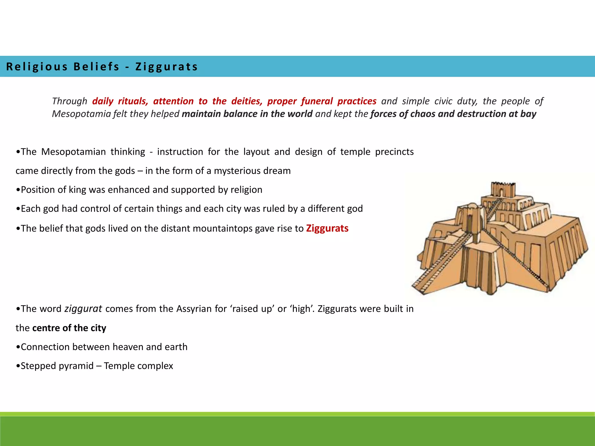 Re l i gi ous Be l i efs - Z i g gurats
Through daily rituals, attention to the deities, proper funeral practices and simple civic duty, the people of
Mesopotamia felt they helped maintain balance in the world and kept the forces of chaos and destruction at bay
•The Mesopotamian thinking - instruction for the layout and design of temple precincts
came directly from the gods – in the form of a mysterious dream
•Position of king was enhanced and supported by religion
•Each god had control of certain things and each city was ruled by a different god
•The belief that gods lived on the distant mountaintops gave rise to Ziggurats
•The word ziggurat comes from the Assyrian for ‘raised up’ or ‘high’. Ziggurats were built in
the centre of the city
•Connection between heaven and earth
•Stepped pyramid – Temple complex
 