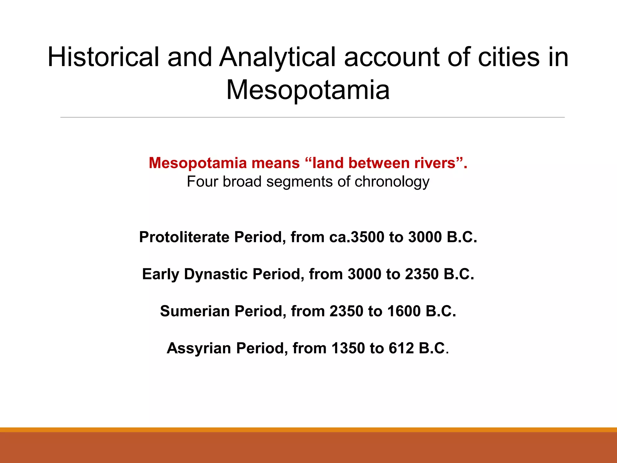 Historical and Analytical account of cities in
Mesopotamia
Mesopotamia means “land between rivers”.
Four broad segments of chronology
Protoliterate Period, from ca.3500 to 3000 B.C.
Early Dynastic Period, from 3000 to 2350 B.C.
Sumerian Period, from 2350 to 1600 B.C.
Assyrian Period, from 1350 to 612 B.C.
 