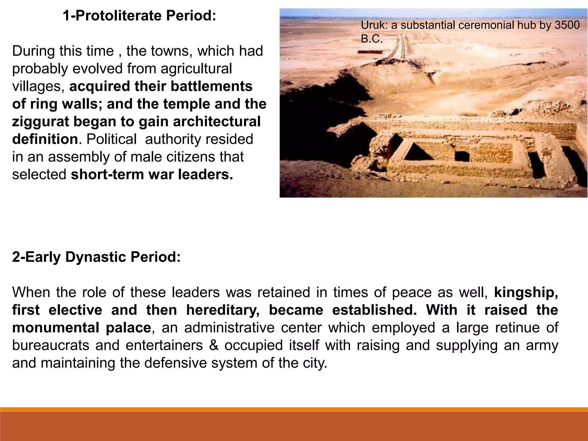 2-Early Dynastic Period:
When the role of these leaders was retained in times of peace as well, kingship,
first elective and then hereditary, became established. With it raised the
monumental palace, an administrative center which employed a large retinue of
bureaucrats and entertainers & occupied itself with raising and supplying an army
and maintaining the defensive system of the city.
1-Protoliterate Period:
During this time , the towns, which had
probably evolved from agricultural
villages, acquired their battlements
of ring walls; and the temple and the
ziggurat began to gain architectural
definition. Political authority resided
in an assembly of male citizens that
selected short-term war leaders.
Uruk: a substantial ceremonial hub by 3500
B.C.
 