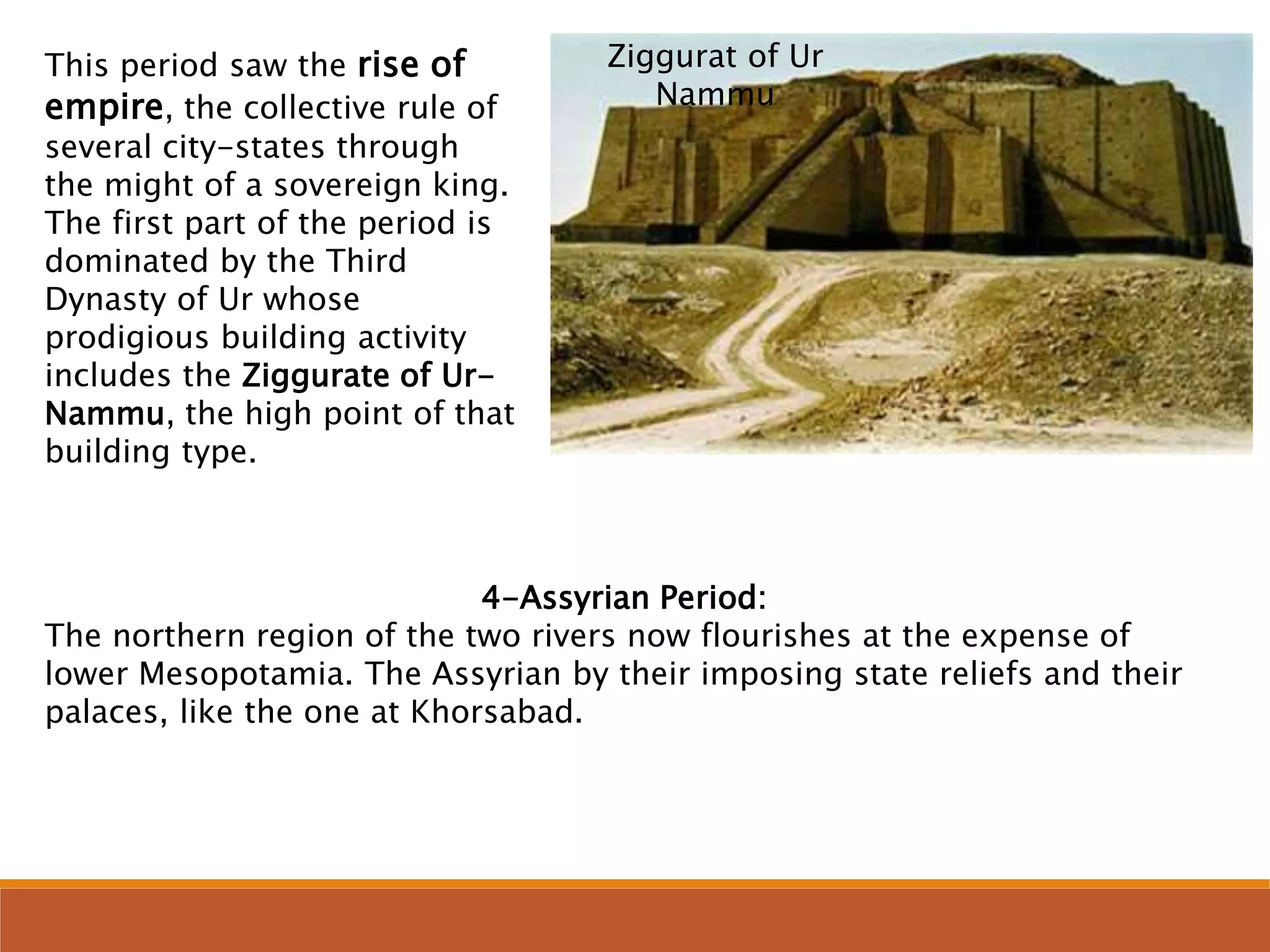This period saw the rise of
empire, the collective rule of
several city-states through
the might of a sovereign king.
The first part of the period is
dominated by the Third
Dynasty of Ur whose
prodigious building activity
includes the Ziggurate of Ur-
Nammu, the high point of that
building type.
4-Assyrian Period:
The northern region of the two rivers now flourishes at the expense of
lower Mesopotamia. The Assyrian by their imposing state reliefs and their
palaces, like the one at Khorsabad.
Ziggurat of Ur
Nammu
 