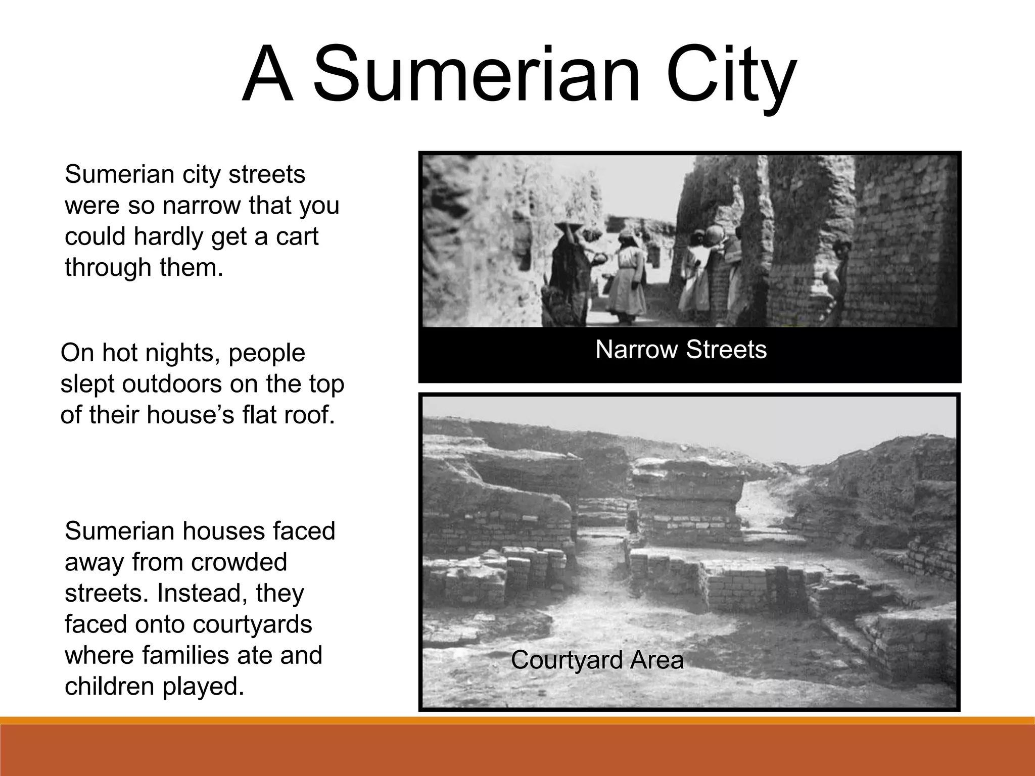 A Sumerian City
Sumerian city streets
were so narrow that you
could hardly get a cart
through them.
Sumerian houses faced
away from crowded
streets. Instead, they
faced onto courtyards
where families ate and
children played.
Narrow Streets
Courtyard Area
On hot nights, people
slept outdoors on the top
of their house’s flat roof.
 
