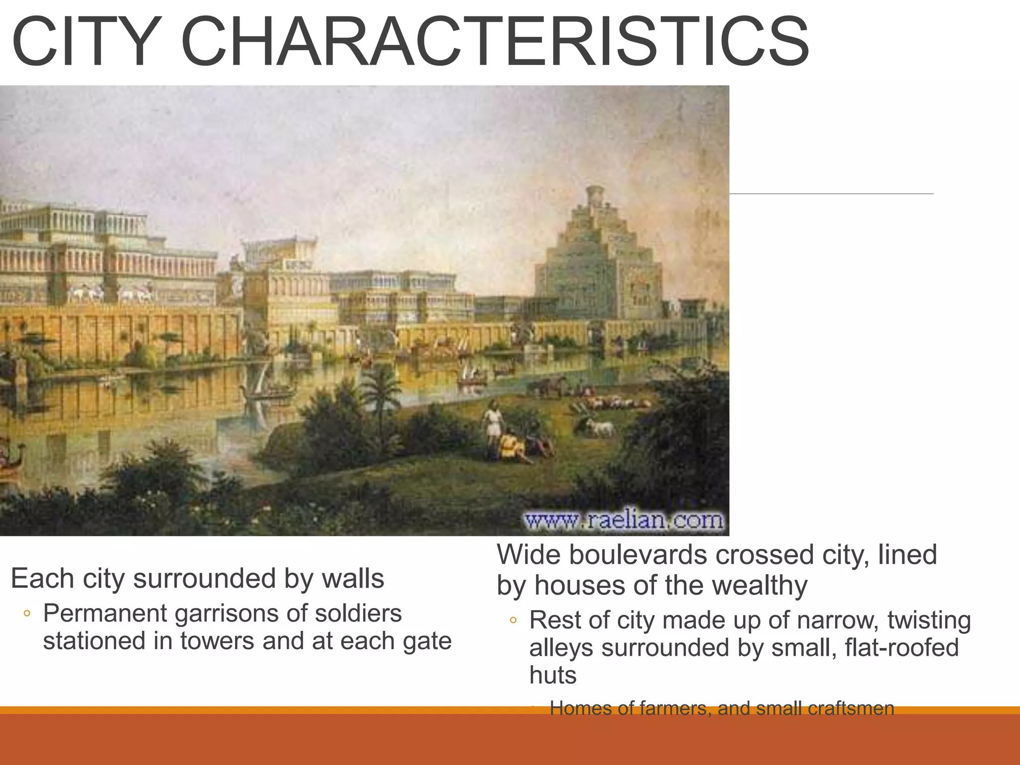 CITY CHARACTERISTICS
Each city surrounded by walls
◦ Permanent garrisons of soldiers
stationed in towers and at each gate
Wide boulevards crossed city, lined
by houses of the wealthy
◦ Rest of city made up of narrow, twisting
alleys surrounded by small, flat-roofed
huts
◦ Homes of farmers, and small craftsmen
 