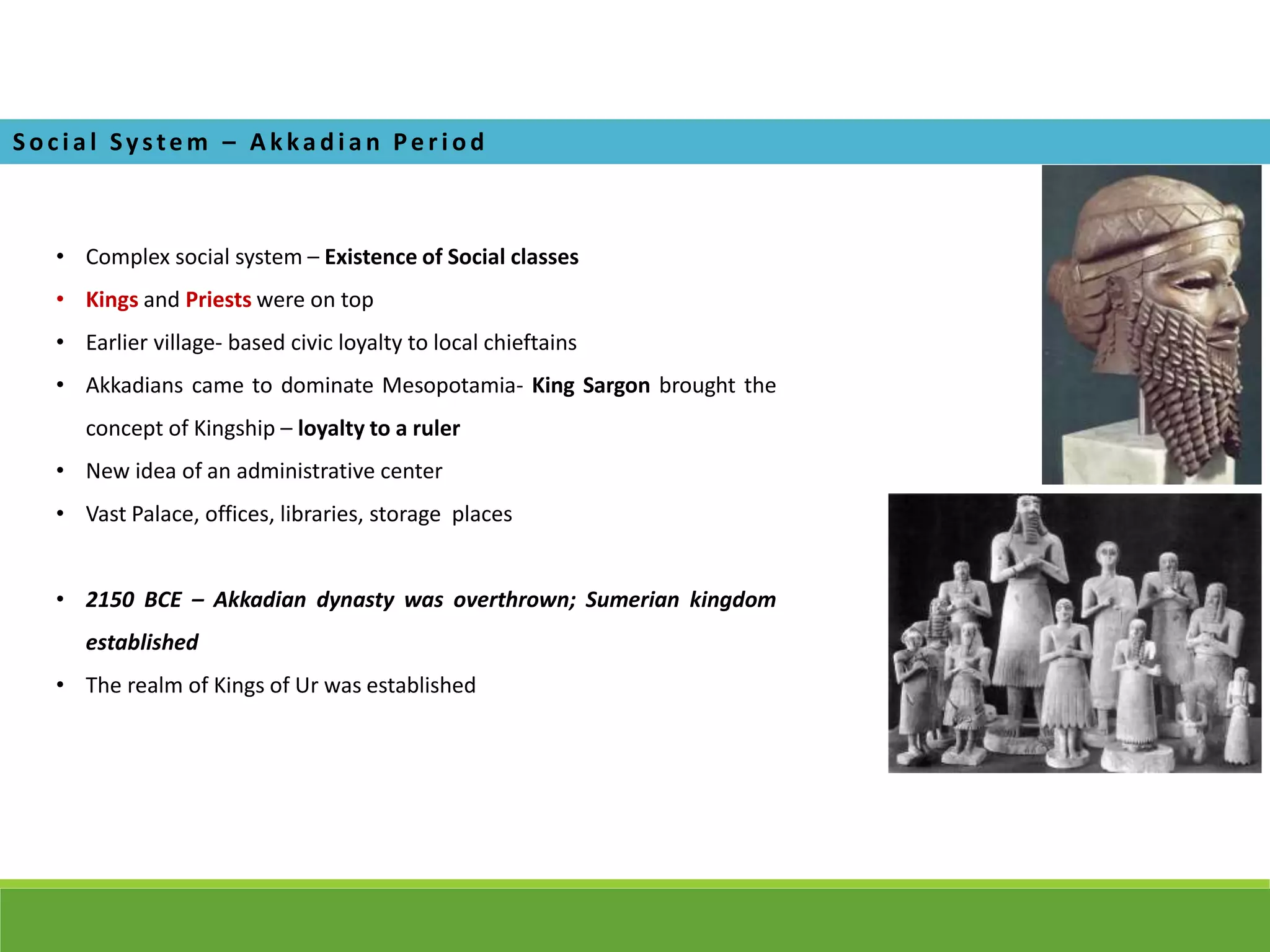 • Complex social system – Existence of Social classes
• Kings and Priests were on top
• Earlier village- based civic loyalty to local chieftains
• Akkadians came to dominate Mesopotamia- King Sargon brought the
concept of Kingship – loyalty to a ruler
• New idea of an administrative center
• Vast Palace, offices, libraries, storage places
• 2150 BCE – Akkadian dynasty was overthrown; Sumerian kingdom
established
• The realm of Kings of Ur was established
Soci a l Syste m – A k ka di a n Pe ri od
 