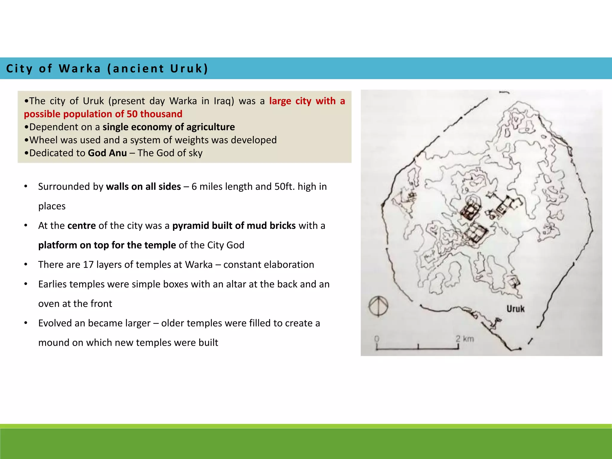 •The city of Uruk (present day Warka in Iraq) was a large city with a
possible population of 50 thousand
•Dependent on a single economy of agriculture
•Wheel was used and a system of weights was developed
•Dedicated to God Anu – The God of sky
Ci ty of Wa rka ( a nci ent U ruk )
• Surrounded by walls on all sides – 6 miles length and 50ft. high in
places
• At the centre of the city was a pyramid built of mud bricks with a
platform on top for the temple of the City God
• There are 17 layers of temples at Warka – constant elaboration
• Earlies temples were simple boxes with an altar at the back and an
oven at the front
• Evolved an became larger – older temples were filled to create a
mound on which new temples were built
 