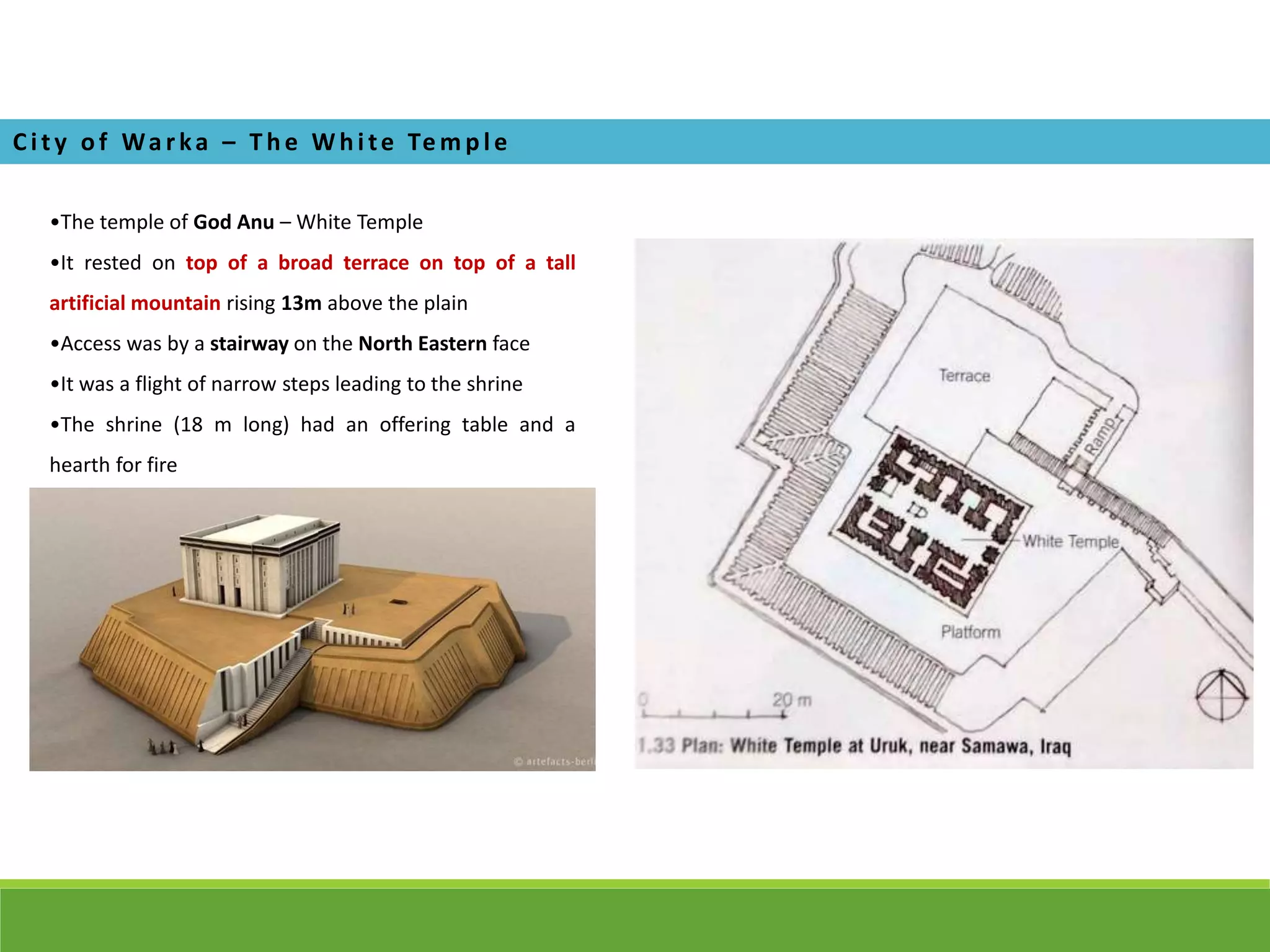 •The temple of God Anu – White Temple
•It rested on top of a broad terrace on top of a tall
artificial mountain rising 13m above the plain
•Access was by a stairway on the North Eastern face
•It was a flight of narrow steps leading to the shrine
•The shrine (18 m long) had an offering table and a
hearth for fire
Ci ty of Wa rka – T he Whi te Te m pl e
 