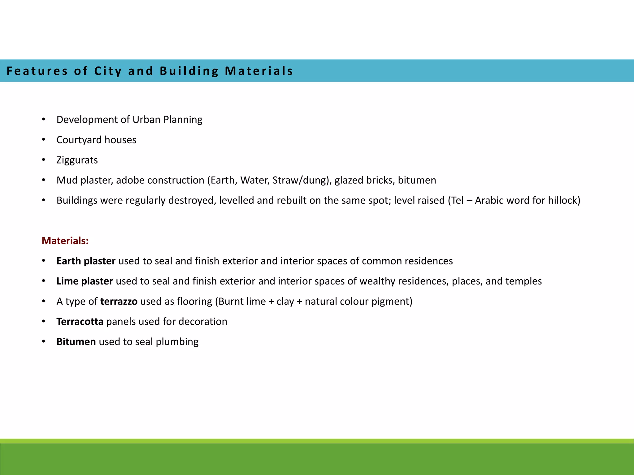 • Development of Urban Planning
• Courtyard houses
• Ziggurats
• Mud plaster, adobe construction (Earth, Water, Straw/dung), glazed bricks, bitumen
• Buildings were regularly destroyed, levelled and rebuilt on the same spot; level raised (Tel – Arabic word for hillock)
Materials:
• Earth plaster used to seal and finish exterior and interior spaces of common residences
• Lime plaster used to seal and finish exterior and interior spaces of wealthy residences, places, and temples
• A type of terrazzo used as flooring (Burnt lime + clay + natural colour pigment)
• Terracotta panels used for decoration
• Bitumen used to seal plumbing
Fe ature s of Ci ty a nd Bui l ding Mate ri a l s
 