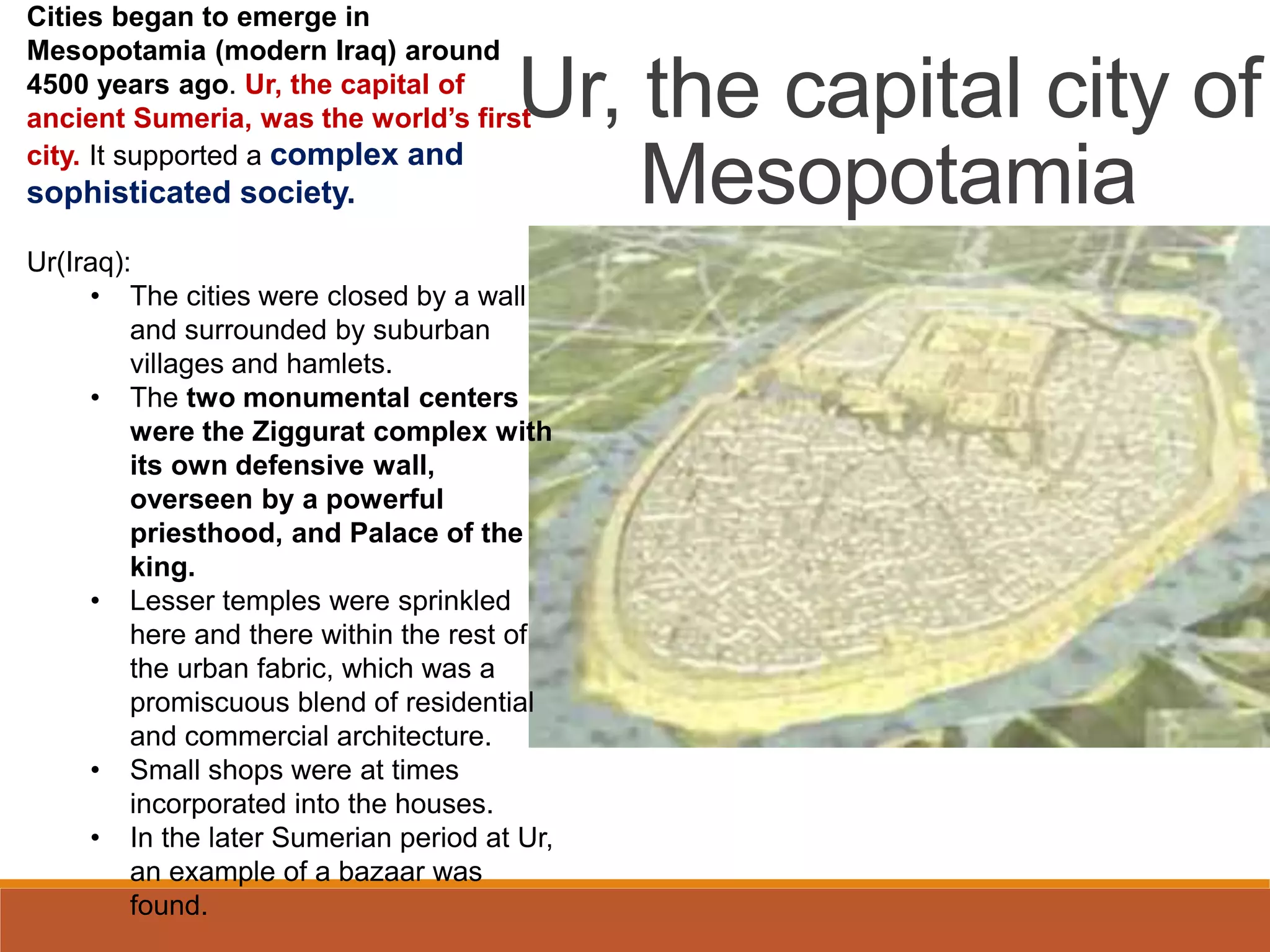 Cities began to emerge in
Mesopotamia (modern Iraq) around
4500 years ago. Ur, the capital of
ancient Sumeria, was the world’s first
city. It supported a complex and
sophisticated society.
Ur(Iraq):
• The cities were closed by a wall
and surrounded by suburban
villages and hamlets.
• The two monumental centers
were the Ziggurat complex with
its own defensive wall,
overseen by a powerful
priesthood, and Palace of the
king.
• Lesser temples were sprinkled
here and there within the rest of
the urban fabric, which was a
promiscuous blend of residential
and commercial architecture.
• Small shops were at times
incorporated into the houses.
• In the later Sumerian period at Ur,
an example of a bazaar was
found.
Ur, the capital city of
Mesopotamia
 