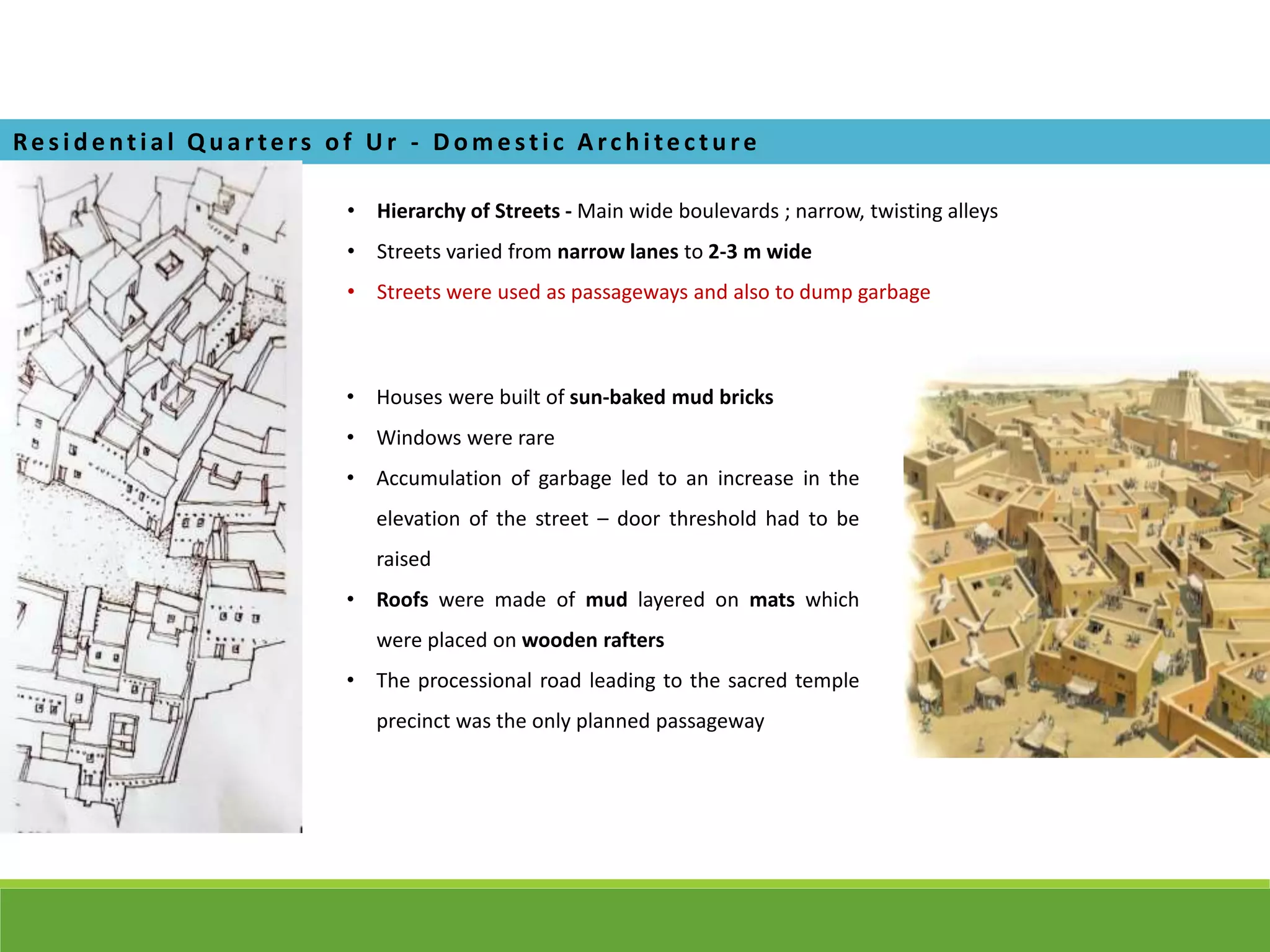 • Hierarchy of Streets - Main wide boulevards ; narrow, twisting alleys
• Streets varied from narrow lanes to 2-3 m wide
• Streets were used as passageways and also to dump garbage
Re s i de ntial Q ua rte rs of U r - D om e sti c A rchi te cture
• Houses were built of sun-baked mud bricks
• Windows were rare
• Accumulation of garbage led to an increase in the
elevation of the street – door threshold had to be
raised
• Roofs were made of mud layered on mats which
were placed on wooden rafters
• The processional road leading to the sacred temple
precinct was the only planned passageway
 