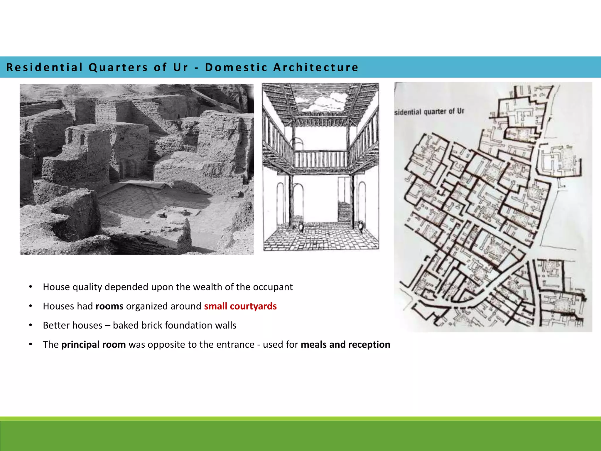 Re s i de ntial Q ua rte rs of U r - D om e sti c A rchi te cture
• House quality depended upon the wealth of the occupant
• Houses had rooms organized around small courtyards
• Better houses – baked brick foundation walls
• The principal room was opposite to the entrance - used for meals and reception
 