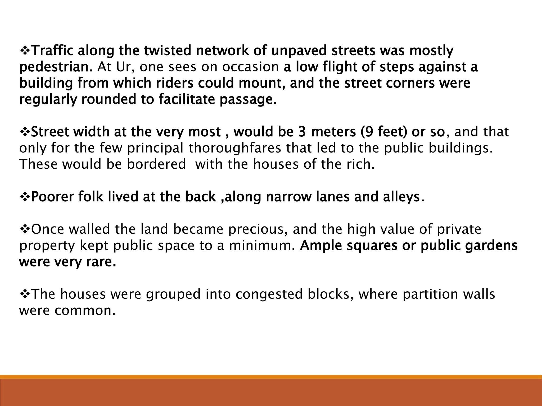Traffic along the twisted network of unpaved streets was mostly
pedestrian. At Ur, one sees on occasion a low flight of steps against a
building from which riders could mount, and the street corners were
regularly rounded to facilitate passage.
Street width at the very most , would be 3 meters (9 feet) or so, and that
only for the few principal thoroughfares that led to the public buildings.
These would be bordered with the houses of the rich.
Poorer folk lived at the back ,along narrow lanes and alleys.
Once walled the land became precious, and the high value of private
property kept public space to a minimum. Ample squares or public gardens
were very rare.
The houses were grouped into congested blocks, where partition walls
were common.
 