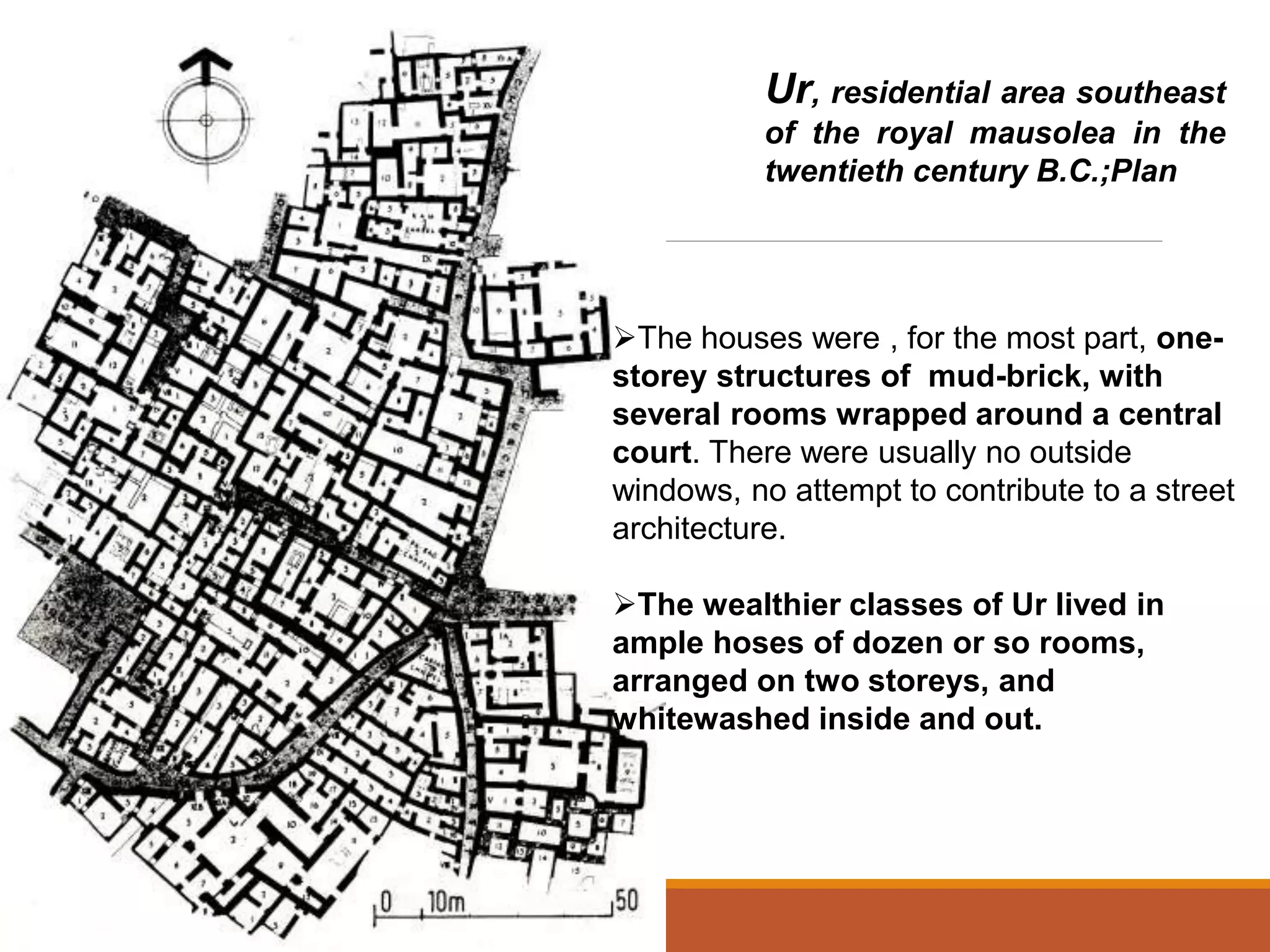 Ur, residential area southeast
of the royal mausolea in the
twentieth century B.C.;Plan
The houses were , for the most part, one-
storey structures of mud-brick, with
several rooms wrapped around a central
court. There were usually no outside
windows, no attempt to contribute to a street
architecture.
The wealthier classes of Ur lived in
ample hoses of dozen or so rooms,
arranged on two storeys, and
whitewashed inside and out.
 