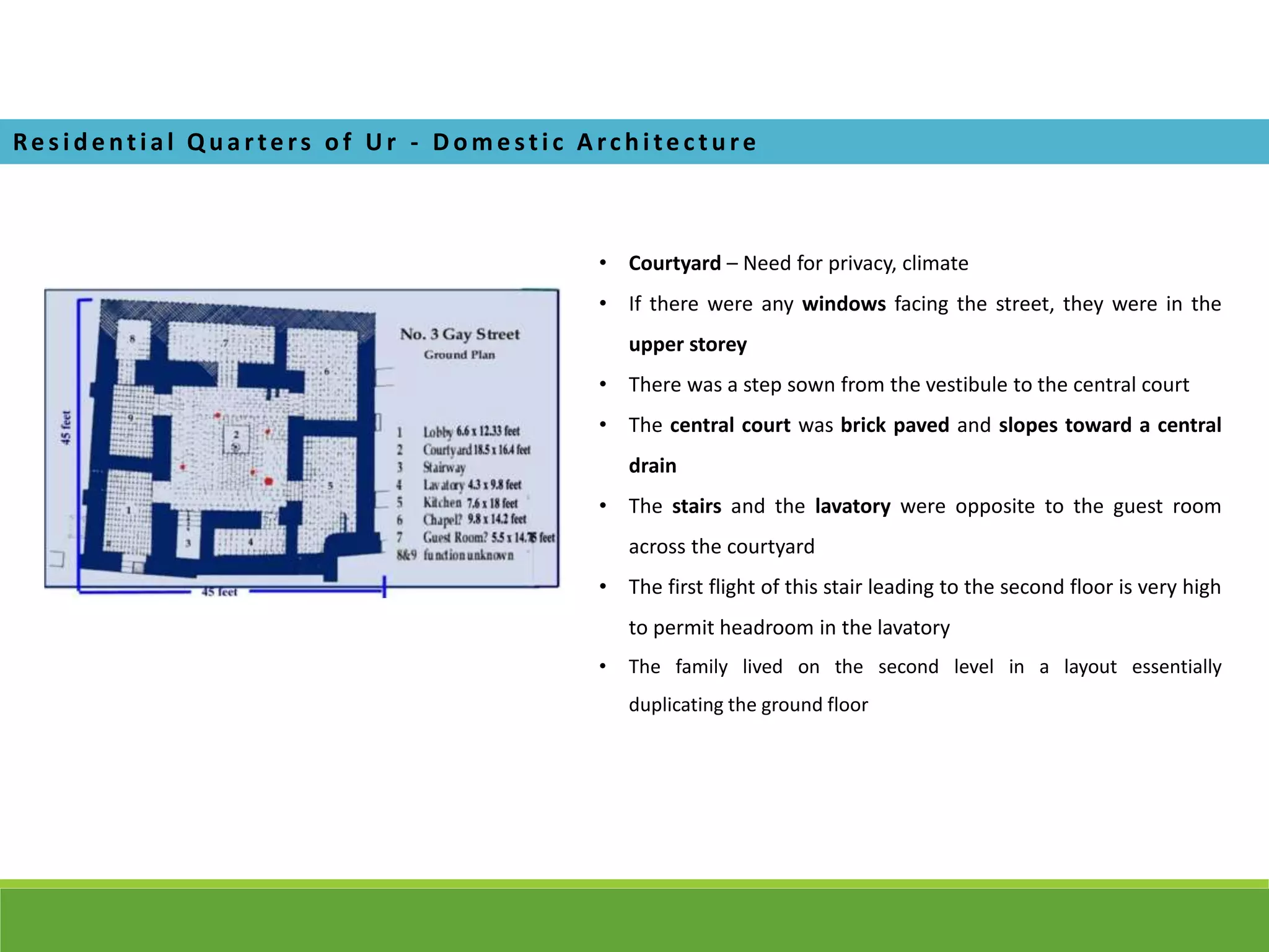 Re s i de ntial Q ua rte rs of U r - D om e sti c A rchi te cture
• Courtyard – Need for privacy, climate
• If there were any windows facing the street, they were in the
upper storey
• There was a step sown from the vestibule to the central court
• The central court was brick paved and slopes toward a central
drain
• The stairs and the lavatory were opposite to the guest room
across the courtyard
• The first flight of this stair leading to the second floor is very high
to permit headroom in the lavatory
• The family lived on the second level in a layout essentially
duplicating the ground floor
 